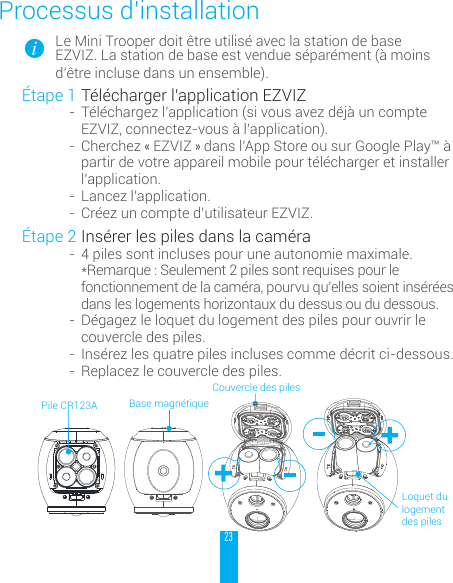 23Processus d&rsquo;installationLe Mini Trooper doit &ecirc;tre utilis&eacute; avec la station de base EZVIZ. La station de base est vendue s&eacute;par&eacute;ment (&agrave; moins d&rsquo;&ecirc;tre incluse dans un ensemble).&Eacute;tape 1 T&eacute;l&eacute;charger l&rsquo;application EZVIZ-  T&eacute;l&eacute;chargez l&rsquo;application (si vous avez d&eacute;j&agrave; un compte EZVIZ, connectez-vous &agrave; l&rsquo;application).-  Cherchez &laquo; EZVIZ &raquo; dans l&rsquo;App Store ou sur Google Play&trade; &agrave; partir de votre appareil mobile pour t&eacute;l&eacute;charger et installer l&rsquo;application.-  Lancez l&rsquo;application.-  Cr&eacute;ez un compte d&rsquo;utilisateur EZVIZ.&Eacute;tape 2 Ins&eacute;rer les piles dans la cam&eacute;ra-  4 piles sont incluses pour une autonomie maximale. *Remarque : Seulement 2 piles sont requises pour le fonctionnement de la cam&eacute;ra, pourvu qu&rsquo;elles soient ins&eacute;r&eacute;es dans les logements horizontaux du dessus ou du dessous.-  D&eacute;gagez le loquet du logement des piles pour ouvrir le couvercle des piles.-  Ins&eacute;rez les quatre piles incluses comme d&eacute;crit ci-dessous.-  Replacez le couvercle des piles. Couvercle des pilesBase magn&eacute;tiqueLoquet du logement des pilesPile CR123A