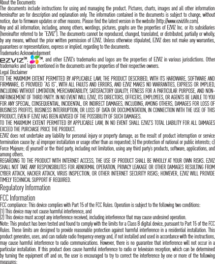 About the DocumentsThe documents include instructions for using and managing the product. Pictures, charts, images and all other information hereinafter are for description and explanation only. The information contained in the documents is subject to change, without notice, due to firmware updates or other reasons. Please find the latest version in the website (http://www.ezvizlife.com).Any and all information, including, among others, wordings, pictures, graphs are the properties of EZVIZ Inc. or its subsidiaries (hereinafter referred to be &ldquo;EZVIZ&rdquo;). The documents cannot be reproduced, changed, translated, or distributed, partially or wholly, by any means, without the prior written permission of EZVIZ. Unless otherwise stipulated, EZVIZ does not make any warranties, guarantees or representations, express or implied, regarding to the documents.Trademarks Acknowledgement&trade;,  &trade;, and other EZVIZ&rsquo;s trademarks and logos are the properties of EZVIZ in various jurisdictions. Other trademarks and logos mentioned in the documents are the properties of their respective owners.Legal DisclaimerTO THE MAXIMUM EXTENT PERMITTED BY APPLICABLE LAW, THE PRODUCT DESCRIBED, WITH ITS HARDWARE, SOFTWARE AND FIRMWARE, IS PROVIDED &ldquo;AS IS&rdquo;, WITH ALL FAULTS AND ERRORS, AND EZVIZ MAKES NO WARRANTIES, EXPRESS OR IMPLIED, INCLUDING WITHOUT LIMITATION, MERCHANTABILITY, SATISFACTORY QUALITY, FITNESS FOR A PARTICULAR PURPOSE, AND NON-INFRINGEMENT OF THIRD PARTY. IN NO EVENT WILL EZVIZ, ITS DIRECTORS, OFFICERS, EMPLOYEES, OR AGENTS BE LIABLE TO YOU FOR ANY SPECIAL, CONSEQUENTIAL, INCIDENTAL, OR INDIRECT DAMAGES, INCLUDING, AMONG OTHERS, DAMAGES FOR LOSS OF BUSINESS PROFITS, BUSINESS INTERRUPTION, OR LOSS OF DATA OR DOCUMENTATION, IN CONNECTION WITH THE USE OF THIS PRODUCT, EVEN IF EZVIZ HAS BEEN ADVISED OF THE POSSIBILITY OF SUCH DAMAGES.TO THE MAXIMUM EXTENT PERMITTED BY APPLICABLE LAW, IN NO EVENT SHALL EZVIZ&rsquo;S TOTAL LIABILITY FOR ALL DAMAGES EXCEED THE PURCHASE PRICE THE PRODUCT.EZVIZ does not undertake any liability for personal injury or property damage, as the result of product interruption or service termination cause by: a) improper installation or usage other than as requested; b) the protection of national or public interests; c) Force Majeure; d) yourself or the third party, including not limitation, using any third party&rsquo;s products, software, applications, and among others.REGARDING TO THE PRODUCT WITH INTERNET ACCESS, THE USE OF PRODUCT SHALL BE WHOLLY AT YOUR OWN RISKS. EZVIZ SHALL NOT TAKE ANY RESPONSIBILITES FOR ABNORMAL OPERATION, PRIVACY LEAKAGE OR OTHER DAMAGES RESULTING FROM CYBER ATTACK, HACKER ATTACK, VIRUS INSPECTION, OR OTHER INTERNET SECURITY RISKS; HOWEVER, EZVIZ WILL PROVIDE TIMELY TECHNICAL SUPPORT IF REQUIRED.Regulatory InformationFCC InformationFCC compliance: This device complies with Part 15 of the FCC Rules. Operation is subject to the following two conditions: (1) This device may not cause harmful interference, and (2) This device must accept any interference received, including interference that may cause undesired operation. Note: This product has been tested and found to comply with the limits for a Class B digital device, pursuant to Part 15 of the FCC Rules. These limits are designed to provide reasonable protection against harmful interference in a residential installation. This product generates, uses, and can radiate radio frequency energy and, if not installed and used in accordance with the instructions, may cause harmful interference to radio communications. However, there is no guarantee that interference will not occur in a particular installation. If this product does cause harmful interference to radio or television reception, which can be determined by turning the equipment off and on, the user is encouraged to try to correct the interference by one or more of the following measures: 