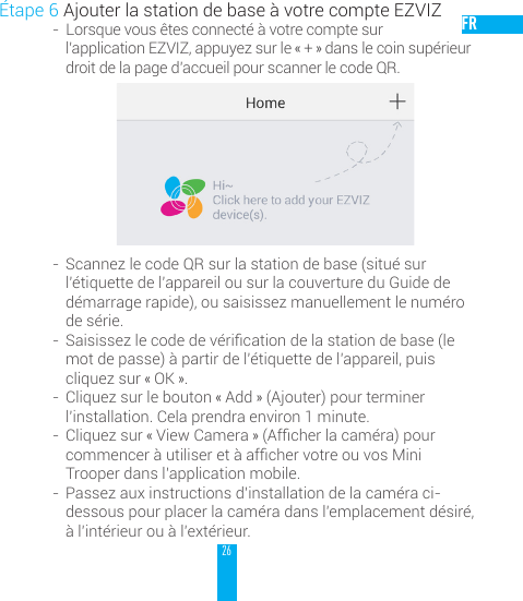 26FR&Eacute;tape 6 Ajouter la station de base &agrave; votre compte EZVIZ-  Lorsque vous &ecirc;tes connect&eacute; &agrave; votre compte sur  l&rsquo;application EZVIZ, appuyez sur le &laquo; + &raquo; dans le coin sup&eacute;rieur droit de la page d&rsquo;accueil pour scanner le code QR.-  Scannez le code QR sur la station de base (situ&eacute; sur l&rsquo;&eacute;tiquette de l&rsquo;appareil ou sur la couverture du Guide de d&eacute;marrage rapide), ou saisissez manuellement le num&eacute;ro de s&eacute;rie.-  Saisissezlecodedev&eacute;ricationdelastationdebase(lemot de passe) &agrave; partir de l&rsquo;&eacute;tiquette de l&rsquo;appareil, puis cliquez sur &laquo; OK &raquo;.-  Cliquez sur le bouton &laquo; Add &raquo; (Ajouter) pour terminer l&rsquo;installation. Cela prendra environ 1 minute.-  Cliquez sur &laquo; View Camera &raquo;(Afcherlacam&eacute;ra)pourcommencer&agrave;utiliseret&agrave;afchervotreouvosMiniTrooper dans l&rsquo;application mobile.-  Passez aux instructions d&rsquo;installation de la cam&eacute;ra ci-dessous pour placer la cam&eacute;ra dans l&rsquo;emplacement d&eacute;sir&eacute;, &agrave; l&rsquo;int&eacute;rieur ou &agrave; l&rsquo;ext&eacute;rieur. 