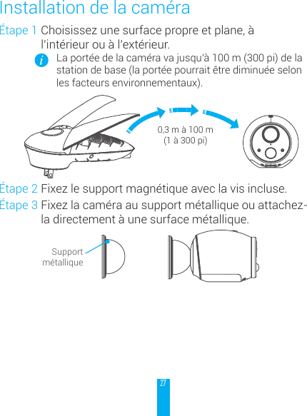 27&Eacute;tape 1 Choisissez une surface propre et plane, &agrave; l&rsquo;int&eacute;rieur ou &agrave; l&rsquo;ext&eacute;rieur.La port&eacute;e de la cam&eacute;ra va jusqu&rsquo;&agrave; 100 m (300 pi) de la station de base (la port&eacute;e pourrait &ecirc;tre diminu&eacute;e selon les facteurs environnementaux).0,3 m &agrave; 100 m (1 &agrave; 300 pi)&Eacute;tape 2 Fixez le support magn&eacute;tique avec la vis incluse.&Eacute;tape 3 Fixez la cam&eacute;ra au support m&eacute;tallique ou attachez-la directement &agrave; une surface m&eacute;tallique.Support m&eacute;talliqueInstallation de la cam&eacute;ra
