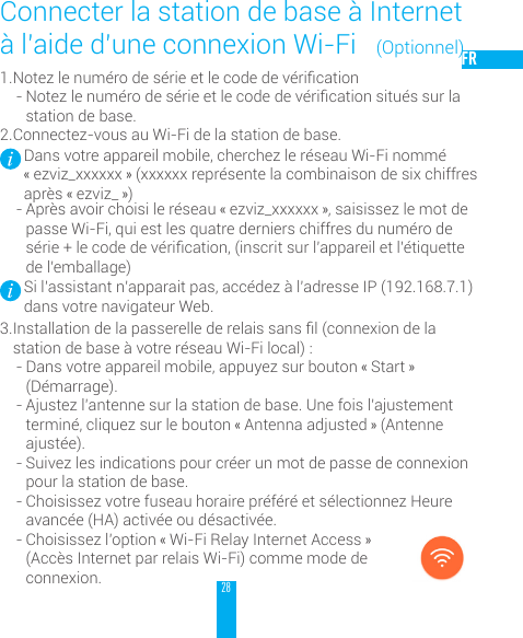 28FR1. Notezlenum&eacute;rodes&eacute;rieetlecodedev&eacute;rication- Notezlenum&eacute;rodes&eacute;rieetlecodedev&eacute;ricationsitu&eacute;ssurlastation de base. 2. Connectez-vous au Wi-Fi de la station de base.Dans votre appareil mobile, cherchez le r&eacute;seau Wi-Fi nomm&eacute; &laquo; ezviz_xxxxxx &raquo; (xxxxxx repr&eacute;sente la combinaison de six chiffres apr&egrave;s &laquo; ezviz_ &raquo;)- Apr&egrave;s avoir choisi le r&eacute;seau &laquo; ezviz_xxxxxx &raquo;, saisissez le mot de passe Wi-Fi, qui est les quatre derniers chiffres du num&eacute;ro de s&eacute;rie+lecodedev&eacute;rication,(inscritsurl&rsquo;appareiletl&rsquo;&eacute;tiquettede l&rsquo;emballage)Si l&rsquo;assistant n&rsquo;apparait pas, acc&eacute;dez &agrave; l&rsquo;adresse IP (192.168.7.1) dans votre navigateur Web.3. Installationdelapasserellederelaissansl(connexiondelastation de base &agrave; votre r&eacute;seau Wi-Fi local) :- Dans votre appareil mobile, appuyez sur bouton &laquo; Start &raquo; (D&eacute;marrage).- Ajustez l&rsquo;antenne sur la station de base. Une fois l&rsquo;ajustement termin&eacute;, cliquez sur le bouton &laquo; Antenna adjusted &raquo; (Antenne ajust&eacute;e). - Suivez les indications pour cr&eacute;er un mot de passe de connexion pour la station de base. - Choisissez votre fuseau horaire pr&eacute;f&eacute;r&eacute; et s&eacute;lectionnez Heure avanc&eacute;e (HA) activ&eacute;e ou d&eacute;sactiv&eacute;e. - Choisissez l&rsquo;option &laquo; Wi-Fi Relay Internet Access &raquo; (Acc&egrave;s Internet par relais Wi-Fi) comme mode de connexion. Connecter la station de base &agrave; Internet &agrave; l&rsquo;aide d&rsquo;une connexion Wi-Fi   (Optionnel)