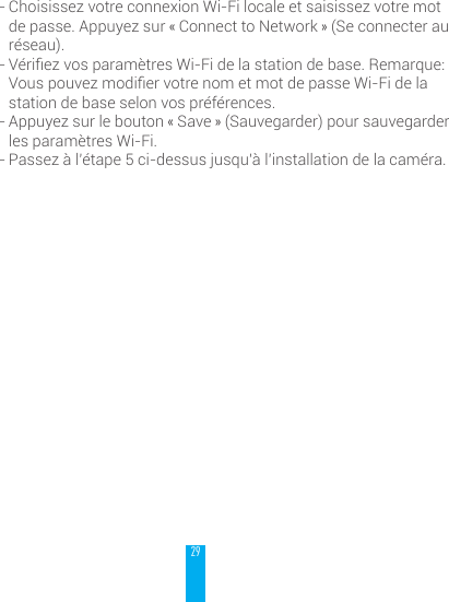 29- Choisissez votre connexion Wi-Fi locale et saisissez votre mot de passe. Appuyez sur &laquo; Connect to Network &raquo; (Se connecter au r&eacute;seau).- V&eacute;riezvosparam&egrave;tresWi-Fidelastationdebase.Remarque:VouspouvezmodiervotrenometmotdepasseWi-Fidelastation de base selon vos pr&eacute;f&eacute;rences.- Appuyez sur le bouton &laquo; Save &raquo; (Sauvegarder) pour sauvegarder les param&egrave;tres Wi-Fi.- Passez &agrave; l&rsquo;&eacute;tape 5 ci-dessus jusqu&rsquo;&agrave; l&rsquo;installation de la cam&eacute;ra.