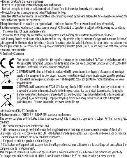 &mdash;Reorient or relocate the receiving antenna. &mdash;Increase the separation between the equipment and receiver. &mdash;Connect the equipment into an outlet on a circuit different from that to which the receiver is connected. &mdash;Consult the dealer or an experienced radio/TV technician for help.Please take attention that changes or modification not expressly approved by the party responsible for compliance could void the user&rsquo;s authority to operate the equipment.This equipment should be installed and operated with a minimum distance 20cm between the radiator and your body This device complies with Industry Canada licence-exempt RSS standard(s). Operation is subject to the following two conditions: (1) this device may not cause interference, and(2) this device must accept any interference, including interference that may cause undesired operation of the device.Under Industry Canada regulations, this radio transmitter may only operate using an antenna of a type and maximum (or lesser) gain approved for the transmitter by Industry Canada. To reduce potential radio interference to other users, the antenna type and its gain should be so chosen that the equivalent isotropically radiated power (e.i.r.p.) is not more than that necessary for successful communication.EU Conformity StatementThis product and - if applicable - the supplied accessories too are marked with "CE" and comply therefore with the applicable harmonized European standards listed under the Radio Equipment Directive 2014/53/EU, the EMC Directive 2014/30/EU, the RoHS Directive 2011/65/EU.2012/19/EU (WEEE directive): Products marked with this symbol cannot be disposed of as unsorted municipal waste in the European Union. For proper recycling, return this product to your local supplier upon the purchase of equivalent new equipment, or dispose of it at designated collection points. For more information see: www.recyclethis.info.2006/66/EC and its amendment 2013/56/EU (battery directive): This product contains a battery that cannot be disposed of as unsorted municipal waste in the European Union. See the product documentation for specific battery information. The battery is marked with this symbol, which may include lettering to indicate cadmium (Cd), lead (Pb), or mercury (Hg). For proper recycling, return the battery to your supplier or to a designated collection point. For more information see: www.recyclethis.info.Industry Canada ICES-003 ComplianceThis device meets the CAN ICES-3 (B)/NMB-3(B) standards requirements.This device complies with Industry Canada licence-exempt RSS standard(s). Operation is subject to the following two conditions: (1) this device may not cause interference, and(2) this device must accept any interference, including interference that may cause undesired operation of the device.Le pr&eacute;sent appareil est conforme aux CNR d'Industrie Canada applicables aux appareils radioexempts de licence. L'exploitation est autoris&eacute;e aux deux conditions suivantes :(1) l'appareil ne doit pas produire de brouillage, et(2) l'utilisateur de l'appareil doit accepter tout brouillage radio&eacute;lectrique subi, m&ecirc;me si le brouillage est susceptible d'en compromettre le fonctionnement.This equipment should be installed and operated with a minimum distance 20cm between the radiator and your body Cet &eacute;quipement doit &ecirc;tre install&eacute; et utilis&eacute; &agrave; une distance minimale de 20 cm entre le radiateur et votre corps