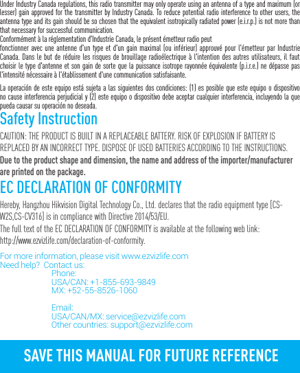 Under Industry Canada regulations, this radio transmitter may only operate using an antenna of a type and maximum (or lesser) gain approved for the transmitter by Industry Canada. To reduce potential radio interference to other users, the antenna type and its gain should be so chosen that the equivalent isotropically radiated power (e.i.r.p.) is not more than that necessary for successful communication.Conform&eacute;ment &agrave; la r&eacute;glementation d'Industrie Canada, le pr&eacute;sent &eacute;metteur radio peutfonctionner avec une antenne d'un type et d'un gain maximal (ou inf&eacute;rieur) approuv&eacute; pour l'&eacute;metteur par Industrie Canada. Dans le but de r&eacute;duire les risques de brouillage radio&eacute;lectrique &agrave; l'intention des autres utilisateurs, il faut choisir le type d'antenne et son gain de sorte que la puissance isotrope rayonn&eacute;e &eacute;quivalente (p.i.r.e.) ne d&eacute;passe pas l'intensit&eacute; n&eacute;cessaire &agrave; l'&eacute;tablissement d'une communication satisfaisante.La operaci&oacute;n de este equipo est&aacute; sujeta a las siguientes dos condiciones: (1) es posible que este equipo o dispositivo no cause interferencia perjudicial y (2) este equipo o dispositivo debe aceptar cualquier interferencia, incluyendo la que pueda causar su operaci&oacute;n no deseada.Safety InstructionCAUTION: THE PRODUCT IS BUILT IN A REPLACEABLE BATTERY. RISK OF EXPLOSION IF BATTERY IS REPLACED BY AN INCORRECT TYPE. DISPOSE OF USED BATTERIES ACCORDING TO THE INSTRUCTIONS.Due to the product shape and dimension, the name and address of the importer/manufacturer are printed on the package.EC DECLARATION OF CONFORMITYHereby, Hangzhou Hikvision Digital Technology Co., Ltd. declares that the radio equipment type [CS-W2S,CS-CV316] is in compliance with Directive 2014/53/EU.The full text of the EC DECLARATION OF CONFORMITY is available at the following web link:http://www.ezvizlife.com/declaration-of-conformity.For more information, please visit www.ezvizlife.com     Need help?  Contact us: Phone:   USA/CAN: +1-855-693-9849  MX: +52-55-8526-1060                               Email:  USA/CAN/MX: service@ezvizlife.com  Other countries: support@ezvizlife.comSAVE THIS MANUAL FOR FUTURE REFERENCE