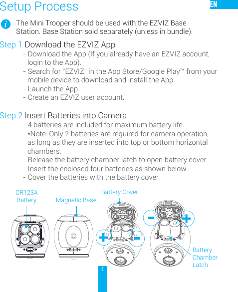 4ENSetup ProcessThe Mini Trooper should be used with the EZVIZ Base Station. Base Station sold separately (unless in bundle).Step 1 Download the EZVIZ App- Download the App (If you already have an EZVIZ account, login to the App).- Search for &ldquo;EZVIZ&rdquo; in the App Store/Google Play&trade; from your mobile device to download and install the App.- Launch the App.- Create an EZVIZ user account.Step 2 Insert Batteries into Camera- 4 batteries are included for maximum battery life.  *Note: Only 2 batteries are required for camera operation, as long as they are inserted into top or bottom horizontal chambers.- Release the battery chamber latch to open battery cover.- Insert the enclosed four batteries as shown below.- Cover the batteries with the battery cover.Battery CoverMagnetic BaseBattery Chamber LatchCR123A Battery