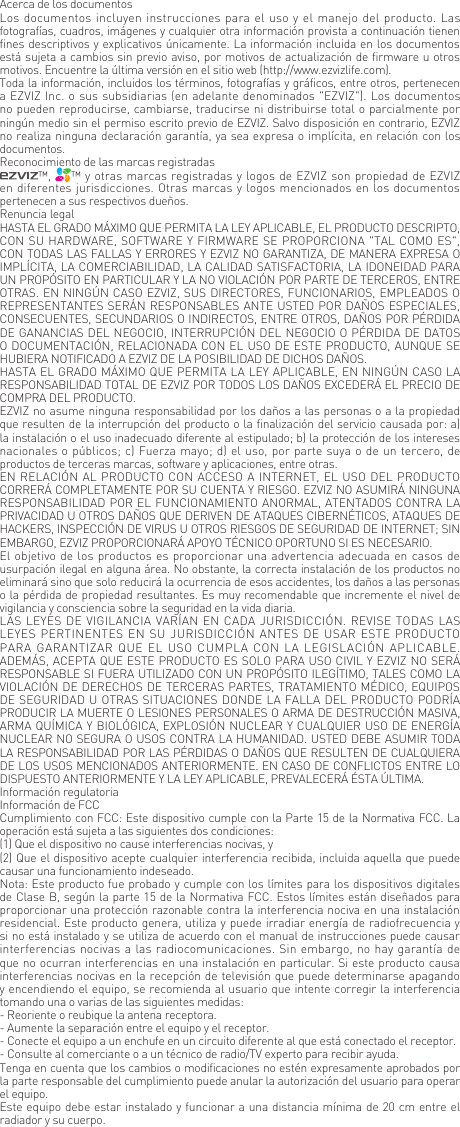 Acerca de los documentosLos documentos incluyen instrucciones para el uso y el manejo del producto. Las fotograf&iacute;as, cuadros, im&aacute;genes y cualquier otra informaci&oacute;n provista a continuaci&oacute;n tienen fines descriptivos y explicativos &uacute;nicamente. La informaci&oacute;n incluida en los documentos est&aacute; sujeta a cambios sin previo aviso, por motivos de actualizaci&oacute;n de firmware u otros motivos. Encuentre la &uacute;ltima versi&oacute;n en el sitio web (http://www.ezvizlife.com).Toda la informaci&oacute;n, incluidos los t&eacute;rminos, fotograf&iacute;as y gr&aacute;ficos, entre otros, pertenecen a EZVIZ Inc. o sus subsidiarias (en adelante denominados "EZVIZ"). Los documentos no pueden reproducirse, cambiarse, traducirse ni distribuirse total o parcialmente por ning&uacute;n medio sin el permiso escrito previo de EZVIZ. Salvo disposici&oacute;n en contrario, EZVIZ no realiza ninguna declaraci&oacute;n garant&iacute;a, ya sea expresa o impl&iacute;cita, en relaci&oacute;n con los documentos.Reconocimiento de las marcas registradas&trade;,  &trade; y otras marcas registradas y logos de EZVIZ son propiedad de EZVIZ en diferentes jurisdicciones. Otras marcas y logos mencionados en los documentos pertenecen a sus respectivos due&ntilde;os.Renuncia legalHASTA EL GRADO M&Aacute;XIMO QUE PERMITA LA LEY APLICABLE, EL PRODUCTO DESCRIPTO, CON SU HARDWARE, SOFTWARE Y FIRMWARE SE PROPORCIONA "TAL COMO ES", CON TODAS LAS FALLAS Y ERRORES Y EZVIZ NO GARANTIZA, DE MANERA EXPRESA O IMPL&Iacute;CITA, LA COMERCIABILIDAD, LA CALIDAD SATISFACTORIA, LA IDONEIDAD PARA UN PROP&Oacute;SITO EN PARTICULAR Y LA NO VIOLACI&Oacute;N POR PARTE DE TERCEROS, ENTRE OTRAS. EN NING&Uacute;N CASO EZVIZ, SUS DIRECTORES, FUNCIONARIOS, EMPLEADOS O REPRESENTANTES SER&Aacute;N RESPONSABLES ANTE USTED POR DA&Ntilde;OS ESPECIALES, CONSECUENTES, SECUNDARIOS O INDIRECTOS, ENTRE OTROS, DA&Ntilde;OS POR P&Eacute;RDIDA DE GANANCIAS DEL NEGOCIO, INTERRUPCI&Oacute;N DEL NEGOCIO O P&Eacute;RDIDA DE DATOS O DOCUMENTACI&Oacute;N, RELACIONADA CON EL USO DE ESTE PRODUCTO, AUNQUE SE HUBIERA NOTIFICADO A EZVIZ DE LA POSIBILIDAD DE DICHOS DA&Ntilde;OS.HASTA EL GRADO M&Aacute;XIMO QUE PERMITA LA LEY APLICABLE, EN NING&Uacute;N CASO LA RESPONSABILIDAD TOTAL DE EZVIZ POR TODOS LOS DA&Ntilde;OS EXCEDER&Aacute; EL PRECIO DE COMPRA DEL PRODUCTO.EZVIZ no asume ninguna responsabilidad por los da&ntilde;os a las personas o a la propiedad que resulten de la interrupci&oacute;n del producto o la finalizaci&oacute;n del servicio causada por: a) la instalaci&oacute;n o el uso inadecuado diferente al estipulado; b) la protecci&oacute;n de los intereses nacionales o p&uacute;blicos; c) Fuerza mayo; d) el uso, por parte suya o de un tercero, de productos de terceras marcas, software y aplicaciones, entre otras.EN RELACI&Oacute;N AL PRODUCTO CON ACCESO A INTERNET, EL USO DEL PRODUCTO CORRER&Aacute; COMPLETAMENTE POR SU CUENTA Y RIESGO. EZVIZ NO ASUMIR&Aacute; NINGUNA RESPONSABILIDAD POR EL FUNCIONAMIENTO ANORMAL, ATENTADOS CONTRA LA PRIVACIDAD U OTROS DA&Ntilde;OS QUE DERIVEN DE ATAQUES CIBERN&Eacute;TICOS, ATAQUES DE HACKERS, INSPECCI&Oacute;N DE VIRUS U OTROS RIESGOS DE SEGURIDAD DE INTERNET; SIN EMBARGO, EZVIZ PROPORCIONAR&Aacute; APOYO T&Eacute;CNICO OPORTUNO SI ES NECESARIO.El objetivo de los productos es proporcionar una advertencia adecuada en casos de usurpaci&oacute;n ilegal en alguna &aacute;rea. No obstante, la correcta instalaci&oacute;n de los productos no eliminar&aacute; sino que solo reducir&aacute; la ocurrencia de esos accidentes, los da&ntilde;os a las personas o la p&eacute;rdida de propiedad resultantes. Es muy recomendable que incremente el nivel de vigilancia y consciencia sobre la seguridad en la vida diaria.LAS LEYES DE VIGILANCIA VAR&Iacute;AN EN  CADA JURISDICCI&Oacute;N. REVISE TODAS LAS LEYES PERTINENTES  EN  SU  JURISDICCI&Oacute;N  ANTES DE USAR ESTE PRODUCTO PARA GARANTIZAR QUE  EL  USO  CUMPLA CON LA  LEGISLACI&Oacute;N  APLICABLE. ADEM&Aacute;S, ACEPTA QUE ESTE PRODUCTO ES SOLO PARA USO CIVIL Y EZVIZ NO SER&Aacute; RESPONSABLE SI FUERA UTILIZADO CON UN PROP&Oacute;SITO ILEG&Iacute;TIMO, TALES COMO LA VIOLACI&Oacute;N DE DERECHOS DE TERCERAS PARTES, TRATAMIENTO M&Eacute;DICO, EQUIPOS DE SEGURIDAD U OTRAS SITUACIONES DONDE LA FALLA DEL PRODUCTO PODR&Iacute;A PRODUCIR LA MUERTE O LESIONES PERSONALES O ARMA DE DESTRUCCI&Oacute;N MASIVA, ARMA QU&Iacute;MICA Y BIOL&Oacute;GICA, EXPLOSI&Oacute;N NUCLEAR Y CUALQUIER USO DE ENERG&Iacute;A NUCLEAR NO SEGURA O USOS CONTRA LA HUMANIDAD. USTED DEBE ASUMIR TODA LA RESPONSABILIDAD POR LAS P&Eacute;RDIDAS O DA&Ntilde;OS QUE RESULTEN DE CUALQUIERA DE LOS USOS MENCIONADOS ANTERIORMENTE. EN CASO DE CONFLICTOS ENTRE LO DISPUESTO ANTERIORMENTE Y LA LEY APLICABLE, PREVALECER&Aacute; &Eacute;STA &Uacute;LTIMA.Informaci&oacute;n regulatoriaInformaci&oacute;n de FCCCumplimiento con FCC: Este dispositivo cumple con la Parte 15 de la Normativa FCC. La operaci&oacute;n est&aacute; sujeta a las siguientes dos condiciones: (1) Que el dispositivo no cause interferencias nocivas, y(2) Que el dispositivo acepte cualquier interferencia recibida, incluida aquella que puede causar una funcionamiento indeseado.Nota: Este producto fue probado y cumple con los l&iacute;mites para los dispositivos digitales de Clase B, seg&uacute;n la parte 15 de la Normativa FCC. Estos l&iacute;mites est&aacute;n dise&ntilde;ados para proporcionar una protecci&oacute;n razonable contra la interferencia nociva en una instalaci&oacute;n residencial. Este producto genera, utiliza y puede irradiar energ&iacute;a de radiofrecuencia y si no est&aacute; instalado y se utiliza de acuerdo con el manual de instrucciones puede causar interferencias nocivas a las radiocomunicaciones. Sin embargo, no hay garant&iacute;a de que no ocurran interferencias en una instalaci&oacute;n en particular. Si este producto causa interferencias nocivas en la recepci&oacute;n de televisi&oacute;n que puede determinarse apagando y encendiendo el equipo, se recomienda al usuario que intente corregir la interferencia tomando una o varias de las siguientes medidas:- Reoriente o reubique la antena receptora.- Aumente la separaci&oacute;n entre el equipo y el receptor.- Conecte el equipo a un enchufe en un circuito diferente al que est&aacute; conectado el receptor. - Consulte al comerciante o a un t&eacute;cnico de radio/TV experto para recibir ayuda.Tenga en cuenta que los cambios o modificaciones no est&eacute;n expresamente aprobados por la parte responsable del cumplimiento puede anular la autorizaci&oacute;n del usuario para operar el equipo.Este equipo debe estar instalado y funcionar a una distancia m&iacute;nima de 20 cm entre el radiador y su cuerpo.