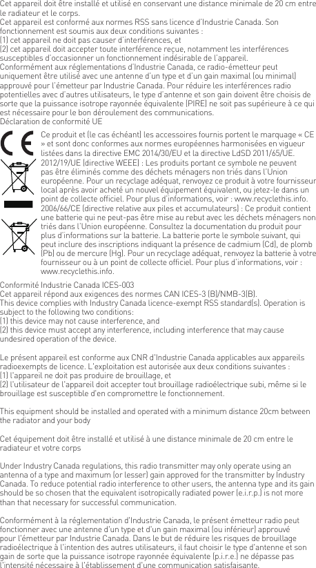 Cet appareil doit &ecirc;tre install&eacute; et utilis&eacute; en conservant une distance minimale de 20 cm entre le radiateur et le corps.Cet appareil est conform&eacute; aux normes RSS sans licence d&rsquo;Industrie Canada. Son fonctionnement est soumis aux deux conditions suivantes :(1) cet appareil ne doit pas causer d&rsquo;interf&eacute;rences, et(2) cet appareil doit accepter toute interf&eacute;rence re&ccedil;ue, notamment les interf&eacute;rences susceptibles d&rsquo;occasionner un fonctionnement ind&eacute;sirable de l&rsquo;appareil.Conform&eacute;ment aux r&eacute;glementations d&rsquo;Industrie Canada, ce radio-&eacute;metteur peut uniquement &ecirc;tre utilis&eacute; avec une antenne d&rsquo;un type et d&rsquo;un gain maximal (ou minimal) approuv&eacute; pour l&rsquo;&eacute;metteur par Industrie Canada. Pour r&eacute;duire les interf&eacute;rences radio potentielles avec d&rsquo;autres utilisateurs, le type d&rsquo;antenne et son gain doivent &ecirc;tre choisis de sorte que la puissance isotrope rayonn&eacute;e &eacute;quivalente (PIRE) ne soit pas sup&eacute;rieure &agrave; ce qui est n&eacute;cessaire pour le bon d&eacute;roulement des communications.D&eacute;claration de conformit&eacute; UECe produit et (le cas &eacute;ch&eacute;ant) les accessoires fournis portent le marquage &laquo; CE &raquo; et sont donc conformes aux normes europ&eacute;ennes harmonis&eacute;es en vigueur list&eacute;es dans la directive EMC 2014/30/EU et la directive LdSD 2011/65/UE.2012/19/UE (directive WEEE) : Les produits portant ce symbole ne peuvent pas &ecirc;tre &eacute;limin&eacute;s comme des d&eacute;chets m&eacute;nagers non tri&eacute;s dans l&rsquo;Union europ&eacute;enne. Pour un recyclage ad&eacute;quat, renvoyez ce produit &agrave; votre fournisseur local apr&egrave;s avoir achet&eacute; un nouvel &eacute;quipement &eacute;quivalent, ou jetez-le dans un point de collecte officiel. Pour plus d&rsquo;informations, voir : www.recyclethis.info.2006/66/CE (directive relative aux piles et accumulateurs) : Ce produit contient une batterie qui ne peut-pas &ecirc;tre mise au rebut avec les d&eacute;chets m&eacute;nagers non tri&eacute;s dans l&rsquo;Union europ&eacute;enne. Consultez la documentation du produit pour plus d&rsquo;informations sur la batterie. La batterie porte le symbole suivant, qui peut inclure des inscriptions indiquant la pr&eacute;sence de cadmium (Cd), de plomb (Pb) ou de mercure (Hg). Pour un recyclage ad&eacute;quat, renvoyez la batterie &agrave; votre fournisseur ou &agrave; un point de collecte officiel. Pour plus d&rsquo;informations, voir : www.recyclethis.info.Conformit&eacute; Industrie Canada ICES-003Cet appareil r&eacute;pond aux exigences des normes CAN ICES-3 (B)/NMB-3(B).This device complies with Industry Canada licence-exempt RSS standard(s). Operation is subject to the following two conditions: (1) this device may not cause interference, and(2) this device must accept any interference, including interference that may cause undesired operation of the device.Le pr&eacute;sent appareil est conforme aux CNR d'Industrie Canada applicables aux appareils radioexempts de licence. L'exploitation est autoris&eacute;e aux deux conditions suivantes :(1) l'appareil ne doit pas produire de brouillage, et(2) l'utilisateur de l'appareil doit accepter tout brouillage radio&eacute;lectrique subi, m&ecirc;me si le brouillage est susceptible d'en compromettre le fonctionnement.This equipment should be installed and operated with a minimum distance 20cm between the radiator and your body Cet &eacute;quipement doit &ecirc;tre install&eacute; et utilis&eacute; &agrave; une distance minimale de 20 cm entre le radiateur et votre corpsUnder Industry Canada regulations, this radio transmitter may only operate using an antenna of a type and maximum (or lesser) gain approved for the transmitter by Industry Canada. To reduce potential radio interference to other users, the antenna type and its gain should be so chosen that the equivalent isotropically radiated power (e.i.r.p.) is not more than that necessary for successful communication.Conform&eacute;ment &agrave; la r&eacute;glementation d'Industrie Canada, le pr&eacute;sent &eacute;metteur radio peutfonctionner avec une antenne d'un type et d'un gain maximal (ou inf&eacute;rieur) approuv&eacute; pour l'&eacute;metteur par Industrie Canada. Dans le but de r&eacute;duire les risques de brouillage radio&eacute;lectrique &agrave; l'intention des autres utilisateurs, il faut choisir le type d'antenne et son gain de sorte que la puissance isotrope rayonn&eacute;e &eacute;quivalente (p.i.r.e.) ne d&eacute;passe pas l'intensit&eacute; n&eacute;cessaire &agrave; l'&eacute;tablissement d'une communication satisfaisante.