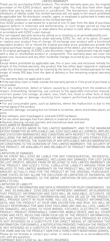 LIMITED WARRANTYThank you for purchasing EZVIZ products. This limited warranty gives you, the original purchaser of the EZVIZ product, specific legal rights. You may also have other legal rights that vary by state, province or jurisdiction. The disclaimers, exclusions, and limitations of liability under this limited warranty will not apply to the extent prohibited by applicable law. No distributor, reseller, agent, or employee is authorized to make any medication, extension, or addition to this limited warranty.Your EZVIZ product is warranted for a period of one (1) year from the date of purchase against defects in materials and workmanship, or such longer period as may be required by law in the country or state where this product is sold, when used normally in accordance with EZVIZ&rsquo;s user manual.You can request warranty service by calling us or emailing us at service@ezvizlife.com.  For any defective EZVIZ products under warranty, EZVIZ, Inc. will, at its option, (i) repair or replace your product free of charge; (ii) exchange your product with a functional equivalent product; (iii) or refund the original purchase price, provided you provide the original purchase receipt or copy, brief explanation of the defect, and return the product in its original packaging. At EZVIZ&rsquo;s sole discretion, repair or replacement may be made with a new or refurbished product or components. This warranty does not cover the postal cost, insurance and any other incidental charges incurred by you in returning the product.Except where prohibited by applicable law, this is your sole and exclusive remedy for breach of this limited warranty. Any product that has either been repaired or replaced under this limited warranty will be covered by the terms of this limited warranty for the longer of ninety (90) days from the date of delivery or the remaining original warranty period.This warranty does not apply and is void:&bull; If the warranty claim is made outside the warranty period or if the proof of purchase is not provided.&bull; For any malfunction, defect or failure caused by or resulting from the evidence of impact, mishandling, tampering, use contrary to the applicable instruction manual, incorrect power line voltage, accident, loss, theft, fire, flood or other Acts of God, shipping damage or damage resulting from repairs performed by unauthorized personnel.&bull; For any consumable parts, such as batteries, where the malfunction is due to the normal aging of the product.&bull; Cosmetic damage, including but not limited to scratches, dents and broken plastic on ports.&bull; Any software, even if packaged or sold with EZVIZ hardware.&bull; For any other damages free from defects in material or workmanship.&bull; Routine cleaning, normal cosmetic and mechanical wear and tear.DISCLAIMER OF WARRANTIESEXCEPT AS STATED ABOVE IN THIS LIMITED WARRANTY, AND TO THE MAXIMUM EXTENT PERMITTED BY APPLICABLE LAW, EZVIZ DISCLAIMS ALL EXPRESS, IMPLIED, AND STATUTORY WARRANTIES AND CONDITIONS WITH RESPECT TO THE PRODUCT, INCLUDING THE IMPLIED WARRANTIES OF MERCHANTABILITY AND FITNESS FOR A PARTICULAR PURPOSE, THE DURATION OF ANY APPLICABLE IMPLIED WARRANTIES OR CONDITIONS TO THE DURATION OF THIS LIMITED WARRANTY, THE SECURITY OF THE PRODUCT, OR AVAILABILITY AND RELIABILITY OF PRODUCT INFORMATION OR DATA.LIMITATION OF DAMAGESIN NO EVENT WILL EZVIZ BE LIABLE FOR ANY CONSEQUENTIAL, INCIDENTAL, EXEMPLARY, OR SPECIAL DAMAGES, INCLUDING ANY DAMAGES FOR LOST DATA OR LOST PROFITS, ARISING FROM OR RELATING TO THIS LIMITED WARRANTY OR THE PRODUCT, AND EZVIZ&rsquo;S TOTAL CUMULATIVE LIABILITY ARISING FROM OR RELATED TO THIS LIMITED WARRANTY OR THE PRODUCT WILL NOT EXCEED THE AMOUNT ACTUALLY PAID FOR THE PRODUCT BY THE ORIGINAL PURCHASER. SOME STATES DO NOT ALLOW THE EXCLUSION OR LIMITATION OF INCIDENTAL OR CONSEQUENTIAL DAMAGES, SO THE ABOVE LIMITATION OR EXCLUSION MAY NOT APPLY TO YOU.LIMITATION OF LIABILITYALL PRODUCT INFORMATION AND DATA IS PROVIDED FOR YOUR CONVENIENCE, &ldquo;AS IS&rdquo;, AND &ldquo;AS AVAILABLE&rdquo;. EZVIZ DOES NOT REPRESENT, WARRANT, OR GUARANTEE THAT PRODUCT INFORMATION AND DATA WILL BE AVAILABLE, ACCURATE, OR RELIABLE OR THAT PRODUCT INFORMATION AND DATA OR USE OF THE PRODUCT WILL PROVIDE SAFETY IN YOUR HOME. YOU USE ALL PRODUCT INFORMATION, DATA, AND THE PRODUCT AT YOUR OWN DISCRETION AND RISK. YOU WILL BE SOLELY RESPONSIBLE FOR (AND EZVIZ DISCLAIMS) ANY AND ALL LOSS, LIABILITY, OR DAMAGES, INCLUDING TO YOUR WIRING, FIXTURES, ELECTRICITY, HOME, PRODUCT, PRODUCT PERIPHERALS, COMPUTER, MOBILE DEVICE, AND ALL OTHER ITEMS AND PETS, RESULTING FROM YOUR USE OF THE PRODUCT INFORMATION, DATA, OR PRODUCT. PRODUCT INFORMATION AND DATA PROVIDED BY EZVIZ IS NOT INTENDED AS A SUBSTITUTE FOR DIRECT MEANS OF OBTAINING THE INFORMATION. FOR EXAMPLE, A NOTIFICATION PROVIDED THROUGH THE PRODUCT IS NOT INTENDED AS A SUBSTITUTE FOR AUDIBLE AND VISIBLE INDICATIONS IN THE HOME AND ON THE PRODUCT, NOR FOR A THIRD PARTY MONITORING SERVICE.Please do not hesitate to contact your seller, or send e-mails to us service@ezvizlife.com, with any questions.COPYRIGHT &copy;2017 EZVIZ Inc. ALL RIGHTS RESERVED. 