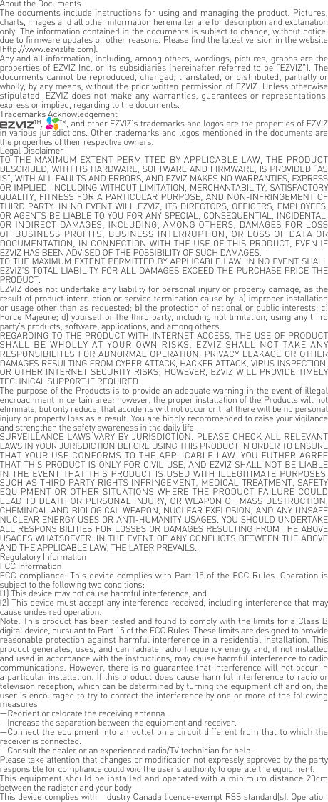 About the DocumentsThe documents include instructions for using and managing the product. Pictures, charts, images and all other information hereinafter are for description and explanation only. The information contained in the documents is subject to change, without notice, due to firmware updates or other reasons. Please find the latest version in the website (http://www.ezvizlife.com).Any and all information, including, among others, wordings, pictures, graphs are the properties of EZVIZ Inc. or its subsidiaries (hereinafter referred to be &ldquo;EZVIZ&rdquo;). The documents cannot be reproduced, changed, translated, or distributed, partially or wholly, by any means, without the prior written permission of EZVIZ. Unless otherwise stipulated, EZVIZ does not make any warranties, guarantees or representations, express or implied, regarding to the documents.Trademarks Acknowledgement&trade;,  &trade;, and other EZVIZ&rsquo;s trademarks and logos are the properties of EZVIZ in various jurisdictions. Other trademarks and logos mentioned in the documents are the properties of their respective owners.Legal DisclaimerTO THE  MAXIMUM  EXTENT PERMITTED BY APPLICABLE LAW, THE PRODUCT DESCRIBED, WITH ITS HARDWARE, SOFTWARE AND FIRMWARE, IS PROVIDED &ldquo;AS IS&rdquo;, WITH ALL FAULTS AND ERRORS, AND EZVIZ MAKES NO WARRANTIES, EXPRESS OR IMPLIED, INCLUDING WITHOUT LIMITATION, MERCHANTABILITY, SATISFACTORY QUALITY, FITNESS FOR A PARTICULAR PURPOSE, AND NON-INFRINGEMENT OF THIRD PARTY. IN NO EVENT WILL EZVIZ, ITS DIRECTORS, OFFICERS, EMPLOYEES, OR AGENTS BE LIABLE TO YOU FOR ANY SPECIAL, CONSEQUENTIAL, INCIDENTAL, OR INDIRECT  DAMAGES,  INCLUDING, AMONG OTHERS, DAMAGES FOR LOSS OF BUSINESS  PROFITS,  BUSINESS INTERRUPTION, OR  LOSS  OF DATA  OR DOCUMENTATION, IN CONNECTION WITH THE USE OF THIS PRODUCT, EVEN IF EZVIZ HAS BEEN ADVISED OF THE POSSIBILITY OF SUCH DAMAGES.TO THE MAXIMUM EXTENT PERMITTED BY APPLICABLE LAW, IN NO EVENT SHALL EZVIZ&rsquo;S TOTAL LIABILITY FOR ALL DAMAGES EXCEED THE PURCHASE PRICE THE PRODUCT.EZVIZ does not undertake any liability for personal injury or property damage, as the result of product interruption or service termination cause by: a) improper installation or usage other than as requested; b) the protection of national or public interests; c) Force Majeure; d) yourself or the third party, including not limitation, using any third party&rsquo;s products, software, applications, and among others.REGARDING TO THE PRODUCT WITH INTERNET ACCESS, THE USE OF PRODUCT SHALL  BE  WHOLLY  AT  YOUR  OWN  RISKS.  EZVIZ  SHALL  NOT  TAKE  ANY RESPONSIBILITES FOR ABNORMAL OPERATION, PRIVACY LEAKAGE OR OTHER DAMAGES RESULTING FROM CYBER ATTACK, HACKER ATTACK, VIRUS INSPECTION, OR OTHER INTERNET SECURITY RISKS; HOWEVER, EZVIZ WILL PROVIDE TIMELY TECHNICAL SUPPORT IF REQUIRED.The purpose of the Products is to provide an adequate warning in the event of illegal encroachment in certain area; however, the proper installation of the Products will not eliminate, but only reduce, that accidents will not occur or that there will be no personal injury or property loss as a result. You are highly recommended to raise your vigilance and strengthen the safety awareness in the daily life.SURVEILLANCE LAWS VARY BY JURISDICTION. PLEASE CHECK ALL RELEVANT LAWS IN YOUR JURISDICTION BEFORE USING THIS PRODUCT IN ORDER TO ENSURE THAT YOUR USE CONFORMS TO THE APPLICABLE  LAW. YOU FUTHER AGREE THAT THIS PRODUCT IS ONLY FOR CIVIL USE, AND EZVIZ SHALL NOT BE LIABLE IN THE EVENT THAT THIS PRODUCT IS USED WITH ILLEGITIMATE PURPOSES, SUCH AS THIRD PARTY RIGHTS INFRINGEMENT, MEDICAL TREATMENT, SAFETY EQUIPMENT OR  OTHER SITUATIONS WHERE THE PRODUCT FAILURE COULD LEAD TO DEATH OR PERSONAL INJURY, OR WEAPON OF MASS DESTRUCTION, CHEMINCAL AND BIOLOGICAL WEAPON, NUCLEAR EXPLOSION, AND ANY UNSAFE NUCLEAR ENERGY USES OR ANTI-HUMANITY USAGES. YOU SHOULD UNDERTAKE ALL RESPONSIBILITIES FOR LOSSES OR DAMAGES RESULTING FROM THE ABOVE USAGES WHATSOEVER. IN THE EVENT OF ANY CONFLICTS BETWEEN THE ABOVE AND THE APPLICABLE LAW, THE LATER PREVAILS.Regulatory InformationFCC InformationFCC compliance: This device complies with Part 15 of the FCC Rules. Operation is subject to the following two conditions: (1) This device may not cause harmful interference, and (2) This device must accept any interference received, including interference that may cause undesired operation. Note: This product has been tested and found to comply with the limits for a Class B digital device, pursuant to Part 15 of the FCC Rules. These limits are designed to provide reasonable protection against harmful interference in a residential installation. This product generates, uses, and can radiate radio frequency energy and, if not installed and used in accordance with the instructions, may cause harmful interference to radio communications. However, there is no guarantee that interference will not occur in a particular installation. If this product does cause harmful interference to radio or television reception, which can be determined by turning the equipment off and on, the user is encouraged to try to correct the interference by one or more of the following measures: &mdash;Reorient or relocate the receiving antenna. &mdash;Increase the separation between the equipment and receiver. &mdash;Connect the equipment into an outlet on a circuit different from that to which the receiver is connected. &mdash;Consult the dealer or an experienced radio/TV technician for help.Please take attention that changes or modification not expressly approved by the party responsible for compliance could void the user&rsquo;s authority to operate the equipment.This equipment should be installed and operated with a minimum distance 20cm between the radiator and your body This device complies with Industry Canada licence-exempt RSS standard(s). Operation 