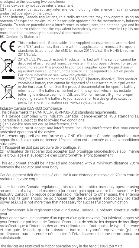 is subject to the following two conditions: (1) this device may not cause interference, and(2) this device must accept any interference, including interference that may cause undesired operation of the device.Under Industry Canada regulations, this radio transmitter may only operate using an antenna of a type and maximum (or lesser) gain approved for the transmitter by Industry Canada. To reduce potential radio interference to other users, the antenna type and its gain should be so chosen that the equivalent isotropically radiated power (e.i.r.p.) is not more than that necessary for successful communication.EU Conformity StatementThis product and - if applicable - the supplied accessories too are marked with "CE" and comply therefore with the applicable harmonized European standards listed under the EMC Directive 2014/30/EU, the RoHS Directive 2011/65/EU.2012/19/EU (WEEE directive): Products marked with this symbol cannot be disposed of as unsorted municipal waste in the European Union. For proper recycling, return this product to your local supplier upon the purchase of equivalent new equipment, or dispose of it at designated collection points. For more information see: www.recyclethis.info.2006/66/EC and its amendment 2013/56/EU (battery directive): This product contains a battery that cannot be disposed of as unsorted municipal waste in the European Union. See the product documentation for specific battery information. The battery is marked with this symbol, which may include lettering to indicate cadmium (Cd), lead (Pb), or mercury (Hg). For proper recycling, return the battery to your supplier or to a designated collection point. For more information see: www.recyclethis.info.Industry Canada ICES-003 ComplianceThis device meets the CAN ICES-3 (B)/NMB-3(B) standards requirements.This device complies with Industry Canada licence-exempt RSS standard(s). Operation is subject to the following two conditions: (1) this device may not cause interference, and(2) this device must accept any interference, including interference that may cause undesired operation of the device.Le pr&eacute;sent appareil est conforme aux CNR d'Industrie Canada applicables aux appareils radioexempts de licence. L'exploitation est autoris&eacute;e aux deux conditions suivantes :(1) l'appareil ne doit pas produire de brouillage, et(2) l'utilisateur de l'appareil doit accepter tout brouillage radio&eacute;lectrique subi, m&ecirc;me si le brouillage est susceptible d'en compromettre le fonctionnement.This equipment should be installed and operated with a minimum distance 20cm between the radiator and your body Cet &eacute;quipement doit &ecirc;tre install&eacute; et utilis&eacute; &agrave; une distance minimale de 20 cm entre le radiateur et votre corpsUnder Industry Canada regulations, this radio transmitter may only operate using an antenna of a type and maximum (or lesser) gain approved for the transmitter by Industry Canada. To reduce potential radio interference to other users, the antenna type and its gain should be so chosen that the equivalent isotropically radiated power (e.i.r.p.) is not more than that necessary for successful communication.Conform&eacute;ment &agrave; la r&eacute;glementation d'Industrie Canada, le pr&eacute;sent &eacute;metteur radio peutfonctionner avec une antenne d'un type et d'un gain maximal (ou inf&eacute;rieur) approuv&eacute; pour l'&eacute;metteur par Industrie Canada. Dans le but de r&eacute;duire les risques de brouillage radio&eacute;lectrique &agrave; l'intention des autres utilisateurs, il faut choisir le type d'antenne et son gain de sorte que la puissance isotrope rayonn&eacute;e &eacute;quivalente (p.i.r.e.) ne d&eacute;passe pas l'intensit&eacute; n&eacute;cessaire &agrave; l'&eacute;tablissement d'une communication satisfaisante.The devices are restricted to indoor operation only in the band 5150-5250 MHz.