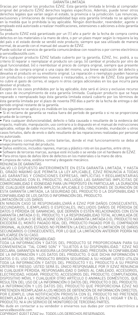 GARANT&Iacute;A LIMITADAGracias por comprar los productos EZVIZ. Esta garant&iacute;a limitada le brinda al comprador original del producto EZVIZ derechos legales espec&iacute;ficos. Adem&aacute;s, puede tener otros derechos legales que var&iacute;an seg&uacute;n el estado, la provincia o la jurisdicci&oacute;n. Las renuncias, exclusiones y limitaciones de responsabilidad bajo esta garant&iacute;a limitada no se aplicar&aacute;n en la medida que lo prohibida la ley aplicable. Ning&uacute;n distribuidor, revendedor, agente o empleado est&aacute; autorizado a realizar modificaciones, extensiones o adiciones a &eacute;sta garant&iacute;a limitada.Su producto EZVIZ est&aacute; garantizado por un (1) a&ntilde;o a partir de la fecha de compra contra defectos en los materiales o la mano de obra, o por un plazo mayor seg&uacute;n lo requiera la ley del pa&iacute;s o el estado donde se vendi&oacute; este producto, siempre que sea utilizado de manera normal, de acuerdo con el manual del usuario de EZVIZ.Puede solicitar el servicio de garant&iacute;a comunic&aacute;ndose con nosotros o por correo electr&oacute;nico a service@ezvizlife.com.Para cualquier producto EZVIZ fallado cubierto por la garant&iacute;a, EZVIZ, Inc. podr&aacute;, a su criterio (i) reparar o reemplazar el producto sin cargo; (ii) cambiar el producto por otro de igual funcionalidad; (iii) o reembolsar el precio de compra original, siempre que presente el recibo de compra original o una copia del mismo, una breve explicaci&oacute;n del defecto y devuelva el producto en su envoltorio original. La reparaci&oacute;n o reemplazo pueden hacerse con productos o componentes nuevos o restaurados, a criterio de EZVIZ. Esta garant&iacute;a no cubre el gasto de correo, el seguro ni otros cargos adicionales en los que incurra para devolver el producto.Excepto en los casos prohibidos por la ley aplicable, &eacute;ste ser&aacute; el &uacute;nico y exclusivo recurso en caso de incumplimiento de esta garant&iacute;a limitada. Cualquier producto que se haya reparado o reemplazado bajo &eacute;sta garant&iacute;a limitada estar&aacute; cubierto por los t&eacute;rminos de &eacute;sta garant&iacute;a limitada por el plazo de noventa (90) d&iacute;as a partir de la fecha de entrega o del per&iacute;odo original restante de la garant&iacute;a.Esta garant&iacute;a no se aplica y es inv&aacute;lida en los siguientes casos:&bull; Si el reclamo de garant&iacute;a se realiza fuera del per&iacute;odo de garant&iacute;a o si no se proporciona prueba de la compra.&bull; Para cualquier disfuncionalidad, defecto o falla causada o resultante de la evidencia del impacto, maltrato, manipulaci&oacute;n, uso contrario a lo dispuesto en el manual de instrucciones aplicable, voltaje de cable incorrecto, accidente, p&eacute;rdida, robo, incendio, inundaci&oacute;n u otros casos fortuitos, da&ntilde;o de env&iacute;o o da&ntilde;o resultante de las reparaciones realizadas por personal no autorizado.&bull; Para partes consumibles, como bater&iacute;as, donde el mal funcionamiento se deba al envejecimiento normal del producto.&bull; Da&ntilde;os est&eacute;ticos, incluidos rayones, marcas y pl&aacute;stico roto en los puertos, entre otros.&bull; Software de terceras marcas, aunque est&eacute; incluido o se venda con el hardware de EZVIZ.&bull; Para otros tipos de da&ntilde;os libre de defectos en los materiales o la mano de obra.&bull; Limpieza de rutina, est&eacute;tica normal y desgaste mec&aacute;nico.RENUNCIA DE GARANT&Iacute;ASSALVO LO DISPUESTO ANTERIORMENTE EN ESTA GARANT&Iacute;A LIMITADA, Y HASTA EL GRADO M&Aacute;XIMO QUE PERMITA LA LEY APLICABLE, EZVIZ RENUNCIA A TODAS LAS GARANT&Iacute;AS Y CONDICIONES EXPRESAS, IMPL&Iacute;CITAS Y REGLAMENTARIAS RELACIONADAS CON EL PRODUCTO, INCLUIDAS LAS GARANT&Iacute;AS IMPL&Iacute;CITAS DE COMERCIABILIDAD E IDONEIDAD PARA UN PROP&Oacute;SITO EN PARTICULAR, LA DURACI&Oacute;N DE CUALQUIER GARANT&Iacute;A IMPL&Iacute;CITA APLICABLE O CONDICIONES DE DURACI&Oacute;N DE ESTA GARANT&Iacute;A LIMITADA, LA SEGURIDAD DEL PRODUCTO O LA DISPONIBILIDAD Y CONFIABILIDAD DE LOS DATOS O INFORMACI&Oacute;N DEL PRODUCTO.LIMITACI&Oacute;N DE LOS DA&Ntilde;OSEN NING&Uacute;N CASO SE RESPONSABILIZAR&Aacute; A EZVIZ POR DA&Ntilde;OS CONSECUENTES, SECUNDARIOS, EJEMPLARES O ESPECIALES, INCLUIDOS DA&Ntilde;OS DE P&Eacute;RDIDA DE DATOS O P&Eacute;RDIDA DE GANANCIAS, QUE DERIVEN O EST&Eacute;N RELACIONADOS CON ESTA GARANT&Iacute;A LIMITADA O EL PRODUCTO, Y LA RESPONSABILIDAD TOTAL ACUMULADA DE EZVIZ QUE SURJA O SE RELACIONE CON ESTA GARANT&Iacute;A LIMITADA O EL PRODUCTO NO EXCEDER&Aacute; EL MONTO PAGADO REAL DEL PRODUCTO PAGADO POR EL COMPRADOR ORIGINAL. ALGUNOS ESTADOS NO PERMITEN LA EXCLUSI&Oacute;N O LIMITACI&Oacute;N DE DA&Ntilde;OS SECUNDARIOS O CONSECUENTES, POR LO QUE LA LIMITACI&Oacute;N ANTERIOR PODR&Iacute;A NO APLICARSE EN SU CASO.LIMITACI&Oacute;N DE RESPONSABILIDADTODA LA INFORMACI&Oacute;N Y  DATOS DEL PRODUCTO SE PROPORCIONAN PARA SU CONVENIENCIA "TAL COMO SON" Y "SUJETOS A SU DISPONIBILIDAD." EZVIZ NO DECLARA, GARANTIZA NI ASEGURA LA DISPONIBILIDAD, PRECISI&Oacute;N, NI CONFIABILIDAD DE LA INFORMACI&Oacute;N Y LOS DATOS DEL PRODUCTO, O QUE DICHA INFORMACI&Oacute;N Y DATOS O EL USO DEL PRODUCTO BRIDEN SEGURIDAD A SU HOGAR. USTED UTILIZA TODA LA INFORMACI&Oacute;N Y DATOS DEL PRODUCTO Y EL PRODUCTO A SU PROPIO CRITERIO Y RIESGO. USTED SER&Aacute; EL &Uacute;NICO RESPONSABLE POR (Y EZVIZ RENUNCIA A) CUALQUIER P&Eacute;RDIDA, RESPONSABILIDAD O DA&Ntilde;OS AL CABLEADO, ACCESORIOS, ELECTRICIDAD, HOGAR, PRODUCTO, ACCESORIOS DEL PRODUCTO, COMPUTADORA, DISPOSITIVO M&Oacute;VIL Y CUALQUIER OTRO ART&Iacute;CULO O ANIMALES DOM&Eacute;STICOS, QUE RESULTEN DEL USO DE LA INFORMACI&Oacute;N O DATOS DEL PRODUCTO O DEL PRODUCTO. LA INFORMACI&Oacute;N  Y LOS DATOS DEL PRODUCTO  QUE  PROPORCIONA EZVIZ NO PRETENDEN REEMPLAZAR A LOS MEDIOS DE OBTENCI&Oacute;N DE INFORMACI&Oacute;N DIRECTOS. POR EJEMPLO, UNA NOTIFICACI&Oacute;N PROVISTA CON EL PRODUCTO NO PRETENDE REEMPLAZAR A LAS INDICACIONES AUDIBLES Y VISIBLES EN EL HOGAR Y EN EL PRODUCTO, NI A UN SERVICIO DE MONITOREO DE TERCERAS PARTES.No dude en contactar a su vendedor o enviarnos sus dudas por correo electr&oacute;nico a service@ezvizlife.comCOPYRIGHT &copy;2017 EZVIZ Inc. TODOS LOS DERECHOS RESERVADOS.