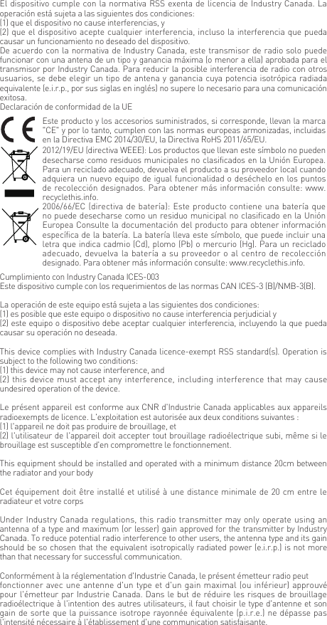 El dispositivo cumple con la normativa RSS exenta de licencia de Industry Canada. La operaci&oacute;n est&aacute; sujeta a las siguientes dos condiciones:(1) que el dispositivo no cause interferencias, y(2) que el dispositivo acepte cualquier interferencia, incluso la interferencia que pueda causar un funcionamiento no deseado del dispositivo.De acuerdo con la normativa de Industry Canada, este transmisor de radio solo puede funcionar con una antena de un tipo y ganancia m&aacute;xima (o menor a ella) aprobada para el transmisor por Industry Canada. Para reducir la posible interferencia de radio con otros usuarios, se debe elegir un tipo de antena y ganancia cuya potencia isotr&oacute;pica radiada equivalente (e.i.r.p., por sus siglas en ingl&eacute;s) no supere lo necesario para una comunicaci&oacute;n exitosa.Declaraci&oacute;n de conformidad de la UEEste producto y los accesorios suministrados, si corresponde, llevan la marca "CE" y por lo tanto, cumplen con las normas europeas armonizadas, incluidas en la Directiva EMC 2014/30/EU, la Directiva RoHS 2011/65/EU.2012/19/EU (directiva WEEE): Los productos que llevan este s&iacute;mbolo no pueden desecharse como residuos municipales no clasificados en la Uni&oacute;n Europea. Para un reciclado adecuado, devuelva el producto a su proveedor local cuando adquiera un nuevo equipo de igual funcionalidad o des&eacute;chelo en los puntos de recolecci&oacute;n designados. Para obtener m&aacute;s informaci&oacute;n consulte: www.recyclethis.info.2006/66/EC (directiva de bater&iacute;a): Este producto contiene una bater&iacute;a que no puede desecharse como un residuo municipal no clasificado en la Uni&oacute;n Europea Consulte la documentaci&oacute;n del producto para obtener informaci&oacute;n espec&iacute;fica de la bater&iacute;a. La bater&iacute;a lleva este s&iacute;mbolo, que puede incluir una letra que indica cadmio (Cd), plomo (Pb) o mercurio (Hg). Para un reciclado adecuado, devuelva la bater&iacute;a a su proveedor o al centro de recolecci&oacute;n designado. Para obtener m&aacute;s informaci&oacute;n consulte: www.recyclethis.info.Cumplimiento con Industry Canada ICES-003Este dispositivo cumple con los requerimientos de las normas CAN ICES-3 (B)/NMB-3(B).La operaci&oacute;n de este equipo est&aacute; sujeta a las siguientes dos condiciones: (1) es posible que este equipo o dispositivo no cause interferencia perjudicial y (2) este equipo o dispositivo debe aceptar cualquier interferencia, incluyendo la que pueda causar su operaci&oacute;n no deseada.This device complies with Industry Canada licence-exempt RSS standard(s). Operation is subject to the following two conditions: (1) this device may not cause interference, and(2) this device must accept any interference, including interference that may cause undesired operation of the device.Le pr&eacute;sent appareil est conforme aux CNR d'Industrie Canada applicables aux appareils radioexempts de licence. L'exploitation est autoris&eacute;e aux deux conditions suivantes :(1) l'appareil ne doit pas produire de brouillage, et(2) l'utilisateur de l'appareil doit accepter tout brouillage radio&eacute;lectrique subi, m&ecirc;me si le brouillage est susceptible d'en compromettre le fonctionnement.This equipment should be installed and operated with a minimum distance 20cm between the radiator and your body Cet &eacute;quipement doit &ecirc;tre install&eacute; et utilis&eacute; &agrave; une distance minimale de 20 cm entre le radiateur et votre corpsUnder Industry Canada regulations, this radio transmitter may only operate using an antenna of a type and maximum (or lesser) gain approved for the transmitter by Industry Canada. To reduce potential radio interference to other users, the antenna type and its gain should be so chosen that the equivalent isotropically radiated power (e.i.r.p.) is not more than that necessary for successful communication.Conform&eacute;ment &agrave; la r&eacute;glementation d'Industrie Canada, le pr&eacute;sent &eacute;metteur radio peutfonctionner avec une antenne d'un type et d'un gain maximal (ou inf&eacute;rieur) approuv&eacute; pour l'&eacute;metteur par Industrie Canada. Dans le but de r&eacute;duire les risques de brouillage radio&eacute;lectrique &agrave; l'intention des autres utilisateurs, il faut choisir le type d'antenne et son gain de sorte que la puissance isotrope rayonn&eacute;e &eacute;quivalente (p.i.r.e.) ne d&eacute;passe pas l'intensit&eacute; n&eacute;cessaire &agrave; l'&eacute;tablissement d'une communication satisfaisante.