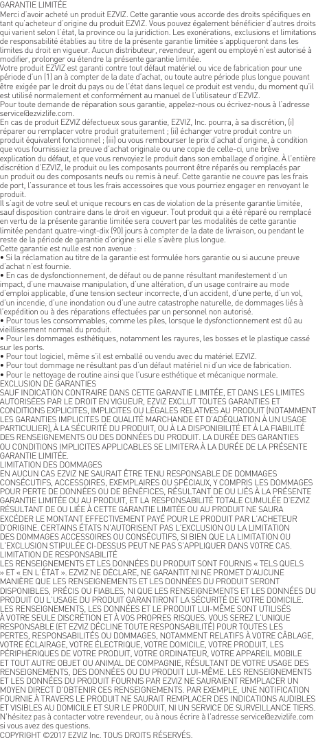 GARANTIE LIMIT&Eacute;EMerci d&rsquo;avoir achet&eacute; un produit EZVIZ. Cette garantie vous accorde des droits sp&eacute;cifiques en tant qu&rsquo;acheteur d&rsquo;origine du produit EZVIZ. Vous pouvez &eacute;galement b&eacute;n&eacute;ficier d&rsquo;autres droits qui varient selon l&rsquo;&eacute;tat, la province ou la juridiction. Les exon&eacute;rations, exclusions et limitations de responsabilit&eacute; &eacute;tablies au titre de la pr&eacute;sente garantie limit&eacute;e s&rsquo;appliqueront dans les limites du droit en vigueur. Aucun distributeur, revendeur, agent ou employ&eacute; n&rsquo;est autoris&eacute; &agrave; modifier, prolonger ou &eacute;tendre la pr&eacute;sente garantie limit&eacute;e.Votre produit EZVIZ est garanti contre tout d&eacute;faut mat&eacute;riel ou vice de fabrication pour une p&eacute;riode d&rsquo;un (1) an &agrave; compter de la date d&rsquo;achat, ou toute autre p&eacute;riode plus longue pouvant &ecirc;tre exig&eacute;e par le droit du pays ou de l&rsquo;&eacute;tat dans lequel ce produit est vendu, du moment qu&rsquo;il est utilis&eacute; normalement et conform&eacute;ment au manuel de l&rsquo;utilisateur d&rsquo;EZVIZ.Pour toute demande de r&eacute;paration sous garantie, appelez-nous ou &eacute;crivez-nous &agrave; l&rsquo;adresse service@ezvizlife.com.En cas de produit EZVIZ d&eacute;fectueux sous garantie, EZVIZ, Inc. pourra, &agrave; sa discr&eacute;tion, (i) r&eacute;parer ou remplacer votre produit gratuitement ; (ii) &eacute;changer votre produit contre un produit &eacute;quivalent fonctionnel ; (iii) ou vous rembourser le prix d&rsquo;achat d&rsquo;origine, &agrave; condition que vous fournissiez la preuve d&rsquo;achat originale ou une copie de celle-ci, une br&egrave;ve explication du d&eacute;faut, et que vous renvoyiez le produit dans son emballage d&rsquo;origine. &Agrave; l&rsquo;enti&egrave;re discr&eacute;tion d&rsquo;EZVIZ, le produit ou les composants pourront &ecirc;tre r&eacute;par&eacute;s ou remplac&eacute;s par un produit ou des composants neufs ou remis &agrave; neuf. Cette garantie ne couvre pas les frais de port, l&rsquo;assurance et tous les frais accessoires que vous pourriez engager en renvoyant le produit.Il s&rsquo;agit de votre seul et unique recours en cas de violation de la pr&eacute;sente garantie limit&eacute;e, sauf disposition contraire dans le droit en vigueur. Tout produit qui a &eacute;t&eacute; r&eacute;par&eacute; ou remplac&eacute; en vertu de la pr&eacute;sente garantie limit&eacute;e sera couvert par les modalit&eacute;s de cette garantie limit&eacute;e pendant quatre-vingt-dix (90) jours &agrave; compter de la date de livraison, ou pendant le reste de la p&eacute;riode de garantie d&rsquo;origine si elle s&rsquo;av&egrave;re plus longue.Cette garantie est nulle est non avenue :&bull; Si la r&eacute;clamation au titre de la garantie est formul&eacute;e hors garantie ou si aucune preuve d&rsquo;achat n&rsquo;est fournie.&bull; En cas de dysfonctionnement, de d&eacute;faut ou de panne r&eacute;sultant manifestement d&rsquo;un impact, d&rsquo;une mauvaise manipulation, d&rsquo;une alt&eacute;ration, d&rsquo;un usage contraire au mode d&rsquo;emploi applicable, d&rsquo;une tension secteur incorrecte, d&rsquo;un accident, d&rsquo;une perte, d&rsquo;un vol, d&rsquo;un incendie, d&rsquo;une inondation ou d&rsquo;une autre catastrophe naturelle, de dommages li&eacute;s &agrave; l&rsquo;exp&eacute;dition ou &agrave; des r&eacute;parations effectu&eacute;es par un personnel non autoris&eacute;.&bull; Pour tous les consommables, comme les piles, lorsque le dysfonctionnement est d&ucirc; au vieillissement normal du produit.&bull; Pour les dommages esth&eacute;tiques, notamment les rayures, les bosses et le plastique cass&eacute; sur les ports.&bull; Pour tout logiciel, m&ecirc;me s&rsquo;il est emball&eacute; ou vendu avec du mat&eacute;riel EZVIZ.&bull; Pour tout dommage ne r&eacute;sultant pas d&rsquo;un d&eacute;faut mat&eacute;riel ni d&rsquo;un vice de fabrication.&bull; Pour le nettoyage de routine ainsi que l&rsquo;usure esth&eacute;tique et m&eacute;canique normale.EXCLUSION DE GARANTIESSAUF INDICATION CONTRAIRE DANS CETTE GARANTIE LIMIT&Eacute;E, ET DANS LES LIMITES AUTORIS&Eacute;ES PAR LE DROIT EN VIGUEUR, EZVIZ EXCLUT TOUTES GARANTIES ET CONDITIONS EXPLICITES, IMPLICITES OU L&Eacute;GALES RELATIVES AU PRODUIT (NOTAMMENT LES GARANTIES IMPLICITES DE QUALIT&Eacute; MARCHANDE ET D&rsquo;AD&Eacute;QUATION &Agrave; UN USAGE PARTICULIER), &Agrave; LA S&Eacute;CURIT&Eacute; DU PRODUIT, OU &Agrave; LA DISPONIBILIT&Eacute; ET &Agrave; LA FIABILIT&Eacute; DES RENSEIGNEMENTS OU DES DONN&Eacute;ES DU PRODUIT. LA DUR&Eacute;E DES GARANTIES OU CONDITIONS IMPLICITES APPLICABLES SE LIMITERA &Agrave; LA DUR&Eacute;E DE LA PR&Eacute;SENTE GARANTIE LIMIT&Eacute;E.LIMITATION DES DOMMAGESEN AUCUN CAS EZVIZ NE SAURAIT &Ecirc;TRE TENU RESPONSABLE DE DOMMAGES CONS&Eacute;CUTIFS, ACCESSOIRES, EXEMPLAIRES OU SP&Eacute;CIAUX, Y COMPRIS LES DOMMAGES POUR PERTE DE DONN&Eacute;ES OU DE B&Eacute;N&Eacute;FICES, R&Eacute;SULTANT DE OU LI&Eacute;S &Agrave; LA PR&Eacute;SENTE GARANTIE LIMIT&Eacute;E OU AU PRODUIT, ET LA RESPONSABILIT&Eacute; TOTALE CUMUL&Eacute;E D&rsquo;EZVIZ R&Eacute;SULTANT DE OU LI&Eacute;E &Agrave; CETTE GARANTIE LIMIT&Eacute;E OU AU PRODUIT NE SAURA EXC&Eacute;DER LE MONTANT EFFECTIVEMENT PAY&Eacute; POUR LE PRODUIT PAR L&rsquo;ACHETEUR D&rsquo;ORIGINE. CERTAINS &Eacute;TATS N&rsquo;AUTORISENT PAS L&rsquo;EXCLUSION OU LA LIMITATION DES DOMMAGES ACCESSOIRES OU CONS&Eacute;CUTIFS, SI BIEN QUE LA LIMITATION OU L&rsquo;EXCLUSION STIPUL&Eacute;E CI-DESSUS PEUT NE PAS S&rsquo;APPLIQUER DANS VOTRE CAS.LIMITATION DE RESPONSABILIT&Eacute;LES RENSEIGNEMENTS ET LES DONN&Eacute;ES DU PRODUIT SONT FOURNIS &laquo; TELS QUELS &raquo; ET &laquo; EN L&rsquo;&Eacute;TAT &raquo;. EZVIZ NE D&Eacute;CLARE, NE GARANTIT NI NE PROMET D&rsquo;AUCUNE MANI&Egrave;RE QUE LES RENSEIGNEMENTS ET LES DONN&Eacute;ES DU PRODUIT SERONT DISPONIBLES, PR&Eacute;CIS OU FIABLES, NI QUE LES RENSEIGNEMENTS ET LES DONN&Eacute;ES DU PRODUIT OU L&rsquo;USAGE DU PRODUIT GARANTIRONT LA S&Eacute;CURIT&Eacute; DE VOTRE DOMICILE. LES RENSEIGNEMENTS, LES DONN&Eacute;ES ET LE PRODUIT LUI-M&Ecirc;ME SONT UTILIS&Eacute;S &Agrave; VOTRE SEULE DISCR&Eacute;TION ET &Agrave; VOS PROPRES RISQUES. VOUS SEREZ L&rsquo;UNIQUE RESPONSABLE (ET EZVIZ D&Eacute;CLINE TOUTE RESPONSABILIT&Eacute;) POUR TOUTES LES PERTES, RESPONSABILIT&Eacute;S OU DOMMAGES, NOTAMMENT RELATIFS &Agrave; VOTRE C&Acirc;BLAGE, VOTRE &Eacute;CLAIRAGE, VOTRE &Eacute;LECTRIQUE, VOTRE DOMICILE, VOTRE PRODUIT, LES P&Eacute;RIPH&Eacute;RIQUES DE VOTRE PRODUIT, VOTRE ORDINATEUR, VOTRE APPAREIL MOBILE ET TOUT AUTRE OBJET OU ANIMAL DE COMPAGNIE, R&Eacute;SULTANT DE VOTRE USAGE DES RENSEIGNEMENTS, DES DONN&Eacute;ES OU DU PRODUIT LUI-M&Ecirc;ME. LES RENSEIGNEMENTS ET LES DONN&Eacute;ES DU PRODUIT FOURNIS PAR EZVIZ NE SAURAIENT REMPLACER UN MOYEN DIRECT D&rsquo;OBTENIR CES RENSEIGNEMENTS. PAR EXEMPLE, UNE NOTIFICATION FOURNIE &Agrave; TRAVERS LE PRODUIT NE SAURAIT REMPLACER DES INDICATIONS AUDIBLES ET VISIBLES AU DOMICILE ET SUR LE PRODUIT, NI UN SERVICE DE SURVEILLANCE TIERS.N&rsquo;h&eacute;sitez pas &agrave; contacter votre revendeur, ou &agrave; nous &eacute;crire &agrave; l&rsquo;adresse service@ezvizlife.com si vous avez des questions.COPYRIGHT &copy;2017 EZVIZ Inc. TOUS DROITS R&Eacute;SERV&Eacute;S.