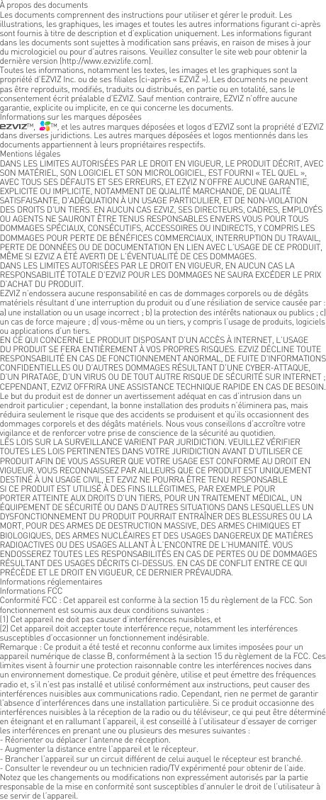 &Agrave; propos des documentsLes documents comprennent des instructions pour utiliser et g&eacute;rer le produit. Les illustrations, les graphiques, les images et toutes les autres informations figurant ci-apr&egrave;s sont fournis &agrave; titre de description et d&rsquo;explication uniquement. Les informations figurant dans les documents sont sujettes &agrave; modification sans pr&eacute;avis, en raison de mises &agrave; jour du micrologiciel ou pour d&rsquo;autres raisons. Veuillez consulter le site web pour obtenir la derni&egrave;re version (http://www.ezvizlife.com).Toutes les informations, notamment les textes, les images et les graphiques sont la propri&eacute;t&eacute; d&rsquo;EZVIZ Inc. ou de ses filiales (ci-apr&egrave;s &laquo; EZVIZ &raquo;). Les documents ne peuvent pas &ecirc;tre reproduits, modifi&eacute;s, traduits ou distribu&eacute;s, en partie ou en totalit&eacute;, sans le consentement &eacute;crit pr&eacute;alable d&rsquo;EZVIZ. Sauf mention contraire, EZVIZ n&rsquo;offre aucune garantie, explicite ou implicite, en ce qui concerne les documents.Informations sur les marques d&eacute;pos&eacute;es&trade;,   &trade;, et les autres marques d&eacute;pos&eacute;es et logos d&rsquo;EZVIZ sont la propri&eacute;t&eacute; d&rsquo;EZVIZ dans diverses juridictions. Les autres marques d&eacute;pos&eacute;es et logos mentionn&eacute;s dans les documents appartiennent &agrave; leurs propri&eacute;taires respectifs.Mentions l&eacute;galesDANS LES LIMITES AUTORIS&Eacute;ES PAR LE DROIT EN VIGUEUR, LE PRODUIT D&Eacute;CRIT, AVEC SON MAT&Eacute;RIEL, SON LOGICIEL ET SON MICROLOGICIEL, EST FOURNI &laquo; TEL QUEL &raquo;, AVEC TOUS SES D&Eacute;FAUTS ET SES ERREURS, ET EZVIZ N&rsquo;OFFRE AUCUNE GARANTIE, EXPLICITE OU IMPLICITE, NOTAMMENT DE QUALIT&Eacute; MARCHANDE, DE QUALIT&Eacute; SATISFAISANTE, D&rsquo;AD&Eacute;QUATION &Agrave; UN USAGE PARTICULIER, ET DE NON-VIOLATION DES DROITS D&rsquo;UN TIERS. EN AUCUN CAS EZVIZ, SES DIRECTEURS, CADRES, EMPLOY&Eacute;S OU AGENTS NE SAURONT &Ecirc;TRE TENUS RESPONSABLES ENVERS VOUS POUR TOUS DOMMAGES SP&Eacute;CIAUX, CONS&Eacute;CUTIFS, ACCESSOIRES OU INDIRECTS, Y COMPRIS LES DOMMAGES POUR PERTE DE B&Eacute;N&Eacute;FICES COMMERCIAUX, INTERRUPTION DU TRAVAIL, PERTE DE DONN&Eacute;ES OU DE DOCUMENTATION EN LIEN AVEC L&rsquo;USAGE DE CE PRODUIT, M&Ecirc;ME SI EZVIZ A &Eacute;T&Eacute; AVERTI DE L&rsquo;&Eacute;VENTUALIT&Eacute; DE CES DOMMAGES.DANS LES LIMITES AUTORIS&Eacute;ES PAR LE DROIT EN VIGUEUR, EN AUCUN CAS LA RESPONSABILIT&Eacute; TOTALE D&rsquo;EZVIZ POUR LES DOMMAGES NE SAURA EXC&Eacute;DER LE PRIX D&rsquo;ACHAT DU PRODUIT.EZVIZ n&rsquo;endossera aucune responsabilit&eacute; en cas de dommages corporels ou de d&eacute;g&acirc;ts mat&eacute;riels r&eacute;sultant d&rsquo;une interruption du produit ou d&rsquo;une r&eacute;siliation de service caus&eacute;e par : a) une installation ou un usage incorrect ; b) la protection des int&eacute;r&ecirc;ts nationaux ou publics ; c) un cas de force majeure ; d) vous-m&ecirc;me ou un tiers, y compris l&rsquo;usage de produits, logiciels ou applications d&rsquo;un tiers.EN CE QUI CONCERNE LE PRODUIT DISPOSANT D&rsquo;UN ACC&Egrave;S &Agrave; INTERNET, L&rsquo;USAGE DU PRODUIT SE FERA ENTI&Egrave;REMENT &Agrave; VOS PROPRES RISQUES. EZVIZ D&Eacute;CLINE TOUTE RESPONSABILIT&Eacute; EN CAS DE FONCTIONNEMENT ANORMAL, DE FUITE D&rsquo;INFORMATIONS CONFIDENTIELLES OU D&rsquo;AUTRES DOMMAGES R&Eacute;SULTANT D&rsquo;UNE CYBER-ATTAQUE, D&rsquo;UN PIRATAGE, D&rsquo;UN VIRUS OU DE TOUT AUTRE RISQUE DE S&Eacute;CURIT&Eacute; SUR INTERNET ; CEPENDANT, EZVIZ OFFRIRA UNE ASSISTANCE TECHNIQUE RAPIDE EN CAS DE BESOIN.Le but du produit est de donner un avertissement ad&eacute;quat en cas d&rsquo;intrusion dans un endroit particulier ; cependant, la bonne installation des produits n&rsquo;&eacute;liminera pas, mais r&eacute;duira seulement le risque que des accidents se produisent et qu&rsquo;ils occasionnent des dommages corporels et des d&eacute;g&acirc;ts mat&eacute;riels. Nous vous conseillons d&rsquo;accro&icirc;tre votre vigilance et de renforcer votre prise de conscience de la s&eacute;curit&eacute; au quotidien.LES LOIS SUR LA SURVEILLANCE VARIENT PAR JURIDICTION. VEUILLEZ V&Eacute;RIFIER TOUTES LES LOIS PERTINENTES DANS VOTRE JURIDICTION AVANT D&rsquo;UTILISER CE PRODUIT AFIN DE VOUS ASSURER QUE VOTRE USAGE EST CONFORME AU DROIT EN VIGUEUR. VOUS RECONNAISSEZ PAR AILLEURS QUE CE PRODUIT EST UNIQUEMENT DESTIN&Eacute; &Agrave; UN USAGE CIVIL, ET EZVIZ NE POURRA &Ecirc;TRE TENU RESPONSABLE SI CE PRODUIT EST UTILIS&Eacute; &Agrave; DES FINS ILL&Eacute;GITIMES, PAR EXEMPLE POUR PORTER ATTEINTE AUX DROITS D&rsquo;UN TIERS, POUR UN TRAITEMENT M&Eacute;DICAL, UN &Eacute;QUIPEMENT DE S&Eacute;CURIT&Eacute; OU DANS D&rsquo;AUTRES SITUATIONS DANS LESQUELLES UN DYSFONCTIONNEMENT DU PRODUIT POURRAIT ENTRA&Icirc;NER DES BLESSURES OU LA MORT, POUR DES ARMES DE DESTRUCTION MASSIVE, DES ARMES CHIMIQUES ET BIOLOGIQUES, DES ARMES NUCL&Eacute;AIRES ET DES USAGES DANGEREUX DE MATI&Egrave;RES RADIOACTIVES OU DES USAGES ALLANT &Agrave; L&rsquo;ENCONTRE DE L&rsquo;HUMANIT&Eacute;. VOUS ENDOSSEREZ TOUTES LES RESPONSABILIT&Eacute;S EN CAS DE PERTES OU DE DOMMAGES R&Eacute;SULTANT DES USAGES D&Eacute;CRITS CI-DESSUS. EN CAS DE CONFLIT ENTRE CE QUI PR&Eacute;C&Egrave;DE ET LE DROIT EN VIGUEUR, CE DERNIER PR&Eacute;VAUDRA.Informations r&eacute;glementairesInformations FCCConformit&eacute; FCC : Cet appareil est conforme &agrave; la section 15 du r&egrave;glement de la FCC. Son fonctionnement est soumis aux deux conditions suivantes : (1) Cet appareil ne doit pas causer d&rsquo;interf&eacute;rences nuisibles, et(2) Cet appareil doit accepter toute interf&eacute;rence re&ccedil;ue, notamment les interf&eacute;rences susceptibles d&rsquo;occasionner un fonctionnement ind&eacute;sirable.Remarque : Ce produit a &eacute;t&eacute; test&eacute; et reconnu conforme aux limites impos&eacute;es pour un appareil num&eacute;rique de classe B, conform&eacute;ment &agrave; la section 15 du r&egrave;glement de la FCC. Ces limites visent &agrave; fournir une protection raisonnable contre les interf&eacute;rences nocives dans un environnement domestique. Ce produit g&eacute;n&egrave;re, utilise et peut &eacute;mettre des fr&eacute;quences radio et, s&rsquo;il n&rsquo;est pas install&eacute; et utilis&eacute; conform&eacute;ment aux instructions, peut causer des interf&eacute;rences nuisibles aux communications radio. Cependant, rien ne permet de garantir l&rsquo;absence d&rsquo;interf&eacute;rences dans une installation particuli&egrave;re. Si ce produit occasionne des interf&eacute;rences nuisibles &agrave; la r&eacute;ception de la radio ou du t&eacute;l&eacute;viseur, ce qui peut &ecirc;tre d&eacute;termin&eacute; en &eacute;teignant et en rallumant l&rsquo;appareil, il est conseill&eacute; &agrave; l&rsquo;utilisateur d&rsquo;essayer de corriger les interf&eacute;rences en prenant une ou plusieurs des mesures suivantes :- R&eacute;orienter ou d&eacute;placer l&rsquo;antenne de r&eacute;ception.- Augmenter la distance entre l&rsquo;appareil et le r&eacute;cepteur.- Brancher l&rsquo;appareil sur un circuit diff&eacute;rent de celui auquel le r&eacute;cepteur est branch&eacute;. - Consulter le revendeur ou un technicien radio/TV exp&eacute;riment&eacute; pour obtenir de l&rsquo;aide.Notez que les changements ou modifications non express&eacute;ment autoris&eacute;s par la partie responsable de la mise en conformit&eacute; sont susceptibles d&rsquo;annuler le droit de l&rsquo;utilisateur &agrave; se servir de l&rsquo;appareil.