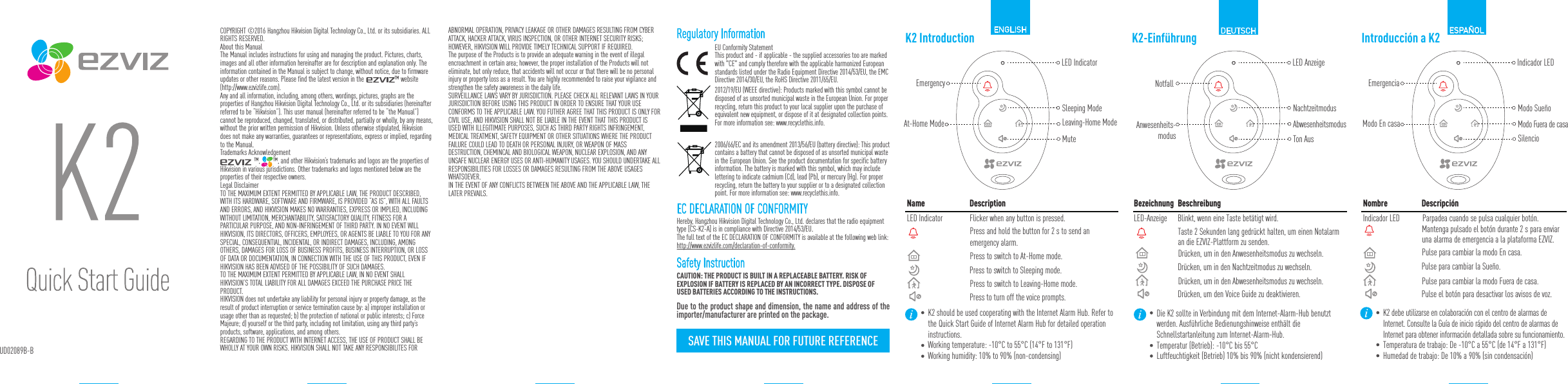 Name DescriptionLED Indicator Flicker when any button is pressed.Press to switch to Sleeping mode.Press to switch to At-Home mode.Press to switch to Leaving-Home mode.Press to turn off the voice prompts.K2 IntroductionEmergencyLED IndicatorAt-Home Mode Leaving-Home ModeSleeping ModeMuteK2 should be used cooperating with the Internet Alarm Hub. Refer to the Quick Start Guide of Internet Alarm Hub for detailed operation instructions.Working temperature: -10&deg;C to 55&deg;C (14&deg;F to 131&deg;F)Working humidity: 10% to 90% (non-condensing)COPYRIGHT &copy;2016 Hangzhou Hikvision Digital Technology Co., Ltd. or its subsidiaries. ALL RIGHTS RESERVED.About this ManualThe Manual includes instructions for using and managing the product. Pictures, charts, images and all other information hereinafter are for description and explanation only. The information contained in the Manual is subject to change, without notice, due to firmware updates or other reasons. Please find the latest version in the                   &trade; website (http://www.ezvizlife.com).Any and all information, including, among others, wordings, pictures, graphs are the properties of Hangzhou Hikvision Digital Technology Co., Ltd. or its subsidiaries (hereinafter referred to be &ldquo;Hikvision&rdquo;). This user manual (hereinafter referred to be &ldquo;the Manual&rdquo;) cannot be reproduced, changed, translated, or distributed, partially or wholly, by any means, without the prior written permission of Hikvision. Unless otherwise stipulated, Hikvision does not make any warranties, guarantees or representations, express or implied, regarding to the Manual.Trademarks Acknowledgement                     &trade;,        &trade;, and other Hikvision&rsquo;s trademarks and logos are the properties of Hikvision in various jurisdictions. Other trademarks and logos mentioned below are the properties of their respective owners.Legal DisclaimerTO THE MAXIMUM EXTENT PERMITTED BY APPLICABLE LAW, THE PRODUCT DESCRIBED, WITH ITS HARDWARE, SOFTWARE AND FIRMWARE, IS PROVIDED &ldquo;AS IS&rdquo;, WITH ALL FAULTS AND ERRORS, AND HIKVISION MAKES NO WARRANTIES, EXPRESS OR IMPLIED, INCLUDING WITHOUT LIMITATION, MERCHANTABILITY, SATISFACTORY QUALITY, FITNESS FOR A PARTICULAR PURPOSE, AND NON-INFRINGEMENT OF THIRD PARTY. IN NO EVENT WILL HIKVISION, ITS DIRECTORS, OFFICERS, EMPLOYEES, OR AGENTS BE LIABLE TO YOU FOR ANY SPECIAL, CONSEQUENTIAL, INCIDENTAL, OR INDIRECT DAMAGES, INCLUDING, AMONG OTHERS, DAMAGES FOR LOSS OF BUSINESS PROFITS, BUSINESS INTERRUPTION, OR LOSS OF DATA OR DOCUMENTATION, IN CONNECTION WITH THE USE OF THIS PRODUCT, EVEN IF HIKVISION HAS BEEN ADVISED OF THE POSSIBILITY OF SUCH DAMAGES. TO THE MAXIMUM EXTENT PERMITTED BY APPLICABLE LAW, IN NO EVENT SHALL HIKVISION&rsquo;S TOTAL LIABILITY FOR ALL DAMAGES EXCEED THE PURCHASE PRICE THE PRODUCT. HIKVISION does not undertake any liability for personal injury or property damage, as the result of product interruption or service termination cause by: a) improper installation or usage other than as requested; b) the protection of national or public interests; c) Force Majeure; d) yourself or the third party, including not limitation, using any third party&rsquo;s products, software, applications, and among others.REGARDING TO THE PRODUCT WITH INTERNET ACCESS, THE USE OF PRODUCT SHALL BE WHOLLY AT YOUR OWN RISKS. HIKVISION SHALL NOT TAKE ANY RESPONSIBILITES FOR Regulatory InformationEU Conformity StatementThis product and - if applicable - the supplied accessories too are marked with "CE" and comply therefore with the applicable harmonized European standards listed under the Radio Equipment Directive 2014/53/EU, the EMC Directive 2014/30/EU, the RoHS Directive 2011/65/EU.2012/19/EU (WEEE directive): Products marked with this symbol cannot be disposed of as unsorted municipal waste in the European Union. For proper recycling, return this product to your local supplier upon the purchase of equivalent new equipment, or dispose of it at designated collection points. For more information see: www.recyclethis.info.  2006/66/EC and its amendment 2013/56/EU (battery directive): This product contains a battery that cannot be disposed of as unsorted municipal waste in the European Union. See the product documentation for specific battery information. The battery is marked with this symbol, which may include lettering to indicate cadmium (Cd), lead (Pb), or mercury (Hg). For proper recycling, return the battery to your supplier or to a designated collection point. For more information see: www.recyclethis.info.Bezeichnung BeschreibungLED-Anzeige Blinkt, wenn eine Taste bet&auml;tigt wird.Dr&uuml;cken, um in den Nachtzeitmodus zu wechseln.Dr&uuml;cken, um in den Anwesenheitsmodus zu wechseln.Dr&uuml;cken, um in den Abwesenheitsmodus zu wechseln.Dr&uuml;cken, um den Voice Guide zu deaktivieren.K2-Einf&uuml;hrungNotfallLED AnzeigeAnwesenheits-modusAbwesenheitsmodusNachtzeitmodusTon AusDie K2 sollte in Verbindung mit dem Internet-Alarm-Hub benutzt werden. Ausf&uuml;hrliche Bedienungshinweise enth&auml;lt die Schnellstartanleitung zum Internet-Alarm-Hub.Temperatur (Betrieb): -10&deg;C bis 55&deg;CLuftfeuchtigkeit (Betrieb) 10% bis 90% (nicht kondensierend)Taste 2 Sekunden lang gedr&uuml;ckt halten, um einen Notalarm an die EZVIZ-Plattform zu senden.Nombre Descripci&oacute;nIndicador LED Parpadea cuando se pulsa cualquier bot&oacute;n.Pulse para cambiar la Sue&ntilde;o.Pulse para cambiar la modo En casa.Pulse para cambiar la modo Fuera de casa.Pulse el bot&oacute;n para desactivar los avisos de voz.Introducci&oacute;n a K2EmergenciaIndicador LEDModo En casa Modo Fuera de casaModo Sue&ntilde;oSilencioK2 debe utilizarse en colaboraci&oacute;n con el centro de alarmas de Internet. Consulte la Gu&iacute;a de inicio r&aacute;pido del centro de alarmas de Internet para obtener informaci&oacute;n detallada sobre su funcionamiento.Temperatura de trabajo: De -10&deg;C a 55&deg;C (de 14&deg;F a 131&deg;F)Humedad de trabajo: De 10% a 90% (sin condensaci&oacute;n)DEUTSCH ESPA&Ntilde;OLPress and hold the button for 2 s to send an emergency alarm.Mantenga pulsado el bot&oacute;n durante 2 s para enviar una alarma de emergencia a la plataforma EZVIZ.ABNORMAL OPERATION, PRIVACY LEAKAGE OR OTHER DAMAGES RESULTING FROM CYBER ATTACK, HACKER ATTACK, VIRUS INSPECTION, OR OTHER INTERNET SECURITY RISKS; HOWEVER, HIKVISION WILL PROVIDE TIMELY TECHNICAL SUPPORT IF REQUIRED.The purpose of the Products is to provide an adequate warning in the event of illegal encroachment in certain area; however, the proper installation of the Products will not eliminate, but only reduce, that accidents will not occur or that there will be no personal injury or property loss as a result. You are highly recommended to raise your vigilance and strengthen the safety awareness in the daily life. SURVEILLANCE LAWS VARY BY JURISDICTION. PLEASE CHECK ALL RELEVANT LAWS IN YOUR JURISDICTION BEFORE USING THIS PRODUCT IN ORDER TO ENSURE THAT YOUR USE CONFORMS TO THE APPLICABLE LAW. YOU FUTHER AGREE THAT THIS PRODUCT IS ONLY FOR CIVIL USE, AND HIKVISION SHALL NOT BE LIABLE IN THE EVENT THAT THIS PRODUCT IS USED WITH ILLEGITIMATE PURPOSES, SUCH AS THIRD PARTY RIGHTS INFRINGEMENT, MEDICAL TREATMENT, SAFETY EQUIPMENT OR OTHER SITUATIONS WHERE THE PRODUCT FAILURE COULD LEAD TO DEATH OR PERSONAL INJURY, OR WEAPON OF MASS DESTRUCTION, CHEMINCAL AND BIOLOGICAL WEAPON, NUCLEAR EXPLOSION, AND ANY UNSAFE NUCLEAR ENERGY USES OR ANTI-HUMANITY USAGES. YOU SHOULD UNDERTAKE ALL RESPONSIBILITIES FOR LOSSES OR DAMAGES RESULTING FROM THE ABOVE USAGES WHATSOEVER.IN THE EVENT OF ANY CONFLICTS BETWEEN THE ABOVE AND THE APPLICABLE LAW, THE LATER PREVAILS. CAUTION: THE PRODUCT IS BUILT IN A REPLACEABLE BATTERY. RISK OF EXPLOSION IF BATTERY IS REPLACED BY AN INCORRECT TYPE. DISPOSE OF USED BATTERIES ACCORDING TO THE INSTRUCTIONS.Safety InstructionUD02089B-BEC DECLARATION OF CONFORMITYHereby, Hangzhou Hikvision Digital Technology Co., Ltd. declares that the radio equipment type [CS-K2-A] is in compliance with Directive 2014/53/EU.The full text of the EC DECLARATION OF CONFORMITY is available at the following web link:http://www.ezvizlife.com/declaration-of-conformity.Due to the product shape and dimension, the name and address of the importer/manufacturer are printed on the package.SAVE THIS MANUAL FOR FUTURE REFERENCE