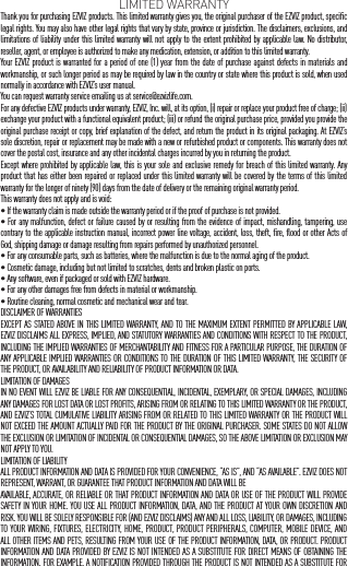 LIMITED WARRANTYThank you for purchasing EZVIZ products. This limited warranty gives you, the original purchaser of the EZVIZ product, specific legal rights. You may also have other legal rights that vary by state, province or jurisdiction. The disclaimers, exclusions, and limitations of liability under this limited warranty will not apply to the extent prohibited by applicable law. No distributor, reseller, agent, or employee is authorized to make any medication, extension, or addition to this limited warranty.Your EZVIZ product is warranted for a period of one (1) year from the date of purchase against defects in materials and workmanship, or such longer period as may be required by law in the country or state where this product is sold, when used normally in accordance with EZVIZ&rsquo;s user manual.You can request warranty service emailing us at service@ezvizlife.com.  For any defective EZVIZ products under warranty, EZVIZ, Inc. will, at its option, (i) repair or replace your product free of charge; (ii) exchange your product with a functional equivalent product; (iii) or refund the original purchase price, provided you provide the original purchase receipt or copy, brief explanation of the defect, and return the product in its original packaging. At EZVIZ&rsquo;s sole discretion, repair or replacement may be made with a new or refurbished product or components. This warranty does not cover the postal cost, insurance and any other incidental charges incurred by you in returning the product.Except where prohibited by applicable law, this is your sole and exclusive remedy for breach of this limited warranty. Any product that has either been repaired or replaced under this limited warranty will be covered by the terms of this limited warranty for the longer of ninety (90) days from the date of delivery or the remaining original warranty period.This warranty does not apply and is void:&bull; If the warranty claim is made outside the warranty period or if the proof of purchase is not provided.&bull; For any malfunction, defect or failure caused by or resulting from the evidence of impact, mishandling, tampering, use contrary to the applicable instruction manual, incorrect power line voltage, accident, loss, theft, fire, flood or other Acts of God, shipping damage or damage resulting from repairs performed by unauthorized personnel.&bull; For any consumable parts, such as batteries, where the malfunction is due to the normal aging of the product.&bull; Cosmetic damage, including but not limited to scratches, dents and broken plastic on ports.&bull; Any software, even if packaged or sold with EZVIZ hardware.&bull; For any other damages free from defects in material or workmanship.&bull; Routine cleaning, normal cosmetic and mechanical wear and tear.DISCLAIMER OF WARRANTIESEXCEPT AS STATED ABOVE IN THIS LIMITED WARRANTY, AND TO THE MAXIMUM EXTENT PERMITTED BY APPLICABLE LAW, EZVIZ DISCLAIMS ALL EXPRESS, IMPLIED, AND STATUTORY WARRANTIES AND CONDITIONS WITH RESPECT TO THE PRODUCT, INCLUDING THE IMPLIED WARRANTIES OF MERCHANTABILITY AND FITNESS FOR A PARTICULAR PURPOSE, THE DURATION OF ANY APPLICABLE IMPLIED WARRANTIES OR CONDITIONS TO THE DURATION OF THIS LIMITED WARRANTY, THE SECURITY OF THE PRODUCT, OR AVAILABILITY AND RELIABILITY OF PRODUCT INFORMATION OR DATA.LIMITATION OF DAMAGESIN NO EVENT WILL EZVIZ BE LIABLE FOR ANY CONSEQUENTIAL, INCIDENTAL, EXEMPLARY, OR SPECIAL DAMAGES, INCLUDING ANY DAMAGES FOR LOST DATA OR LOST PROFITS, ARISING FROM OR RELATING TO THIS LIMITED WARRANTY OR THE PRODUCT, AND EZVIZ&rsquo;S TOTAL CUMULATIVE LIABILITY ARISING FROM OR RELATED TO THIS LIMITED WARRANTY OR THE PRODUCT WILL NOT EXCEED THE AMOUNT ACTUALLY PAID FOR THE PRODUCT BY THE ORIGINAL PURCHASER. SOME STATES DO NOT ALLOW THE EXCLUSION OR LIMITATION OF INCIDENTAL OR CONSEQUENTIAL DAMAGES, SO THE ABOVE LIMITATION OR EXCLUSION MAY NOT APPLY TO YOU.LIMITATION OF LIABILITYALL PRODUCT INFORMATION AND DATA IS PROVIDED FOR YOUR CONVENIENCE, &ldquo;AS IS&rdquo;, AND &ldquo;AS AVAILABLE&rdquo;. EZVIZ DOES NOT REPRESENT, WARRANT, OR GUARANTEE THAT PRODUCT INFORMATION AND DATA WILL BE AVAILABLE, ACCURATE, OR RELIABLE OR THAT PRODUCT INFORMATION AND DATA OR USE OF THE PRODUCT WILL PROVIDE SAFETY IN YOUR HOME. YOU USE ALL PRODUCT INFORMATION, DATA, AND THE PRODUCT AT YOUR OWN DISCRETION AND RISK. YOU WILL BE SOLELY RESPONSIBLE FOR (AND EZVIZ DISCLAIMS) ANY AND ALL LOSS, LIABILITY, OR DAMAGES, INCLUDING TO YOUR WIRING, FIXTURES, ELECTRICITY, HOME, PRODUCT, PRODUCT PERIPHERALS, COMPUTER, MOBILE DEVICE, AND ALL OTHER ITEMS AND PETS, RESULTING FROM YOUR USE OF THE PRODUCT INFORMATION, DATA, OR PRODUCT. PRODUCT INFORMATION AND DATA PROVIDED BY EZVIZ IS NOT INTENDED AS A SUBSTITUTE FOR DIRECT MEANS OF OBTAINING THE INFORMATION. FOR EXAMPLE, A NOTIFICATION PROVIDED THROUGH THE PRODUCT IS NOT INTENDED AS A SUBSTITUTE FOR 