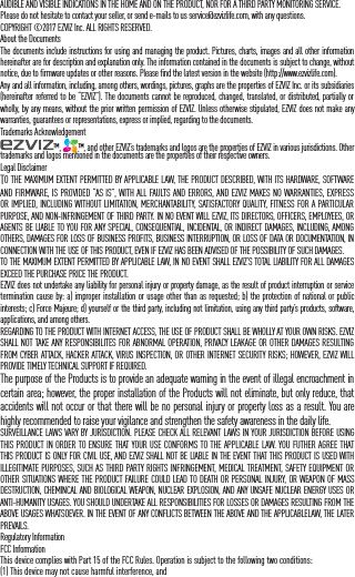 AUDIBLE AND VISIBLE INDICATIONS IN THE HOME AND ON THE PRODUCT, NOR FOR A THIRD PARTY MONITORING SERVICE.Please do not hesitate to contact your seller, or send e-mails to us service@ezvizlife.com, with any questions.COPYRIGHT &copy;2017 EZVIZ Inc. ALL RIGHTS RESERVED. About the DocumentsThe documents include instructions for using and managing the product. Pictures, charts, images and all other information hereinafter are for description and explanation only. The information contained in the documents is subject to change, without notice, due to firmware updates or other reasons. Please find the latest version in the website (http://www.ezvizlife.com).Any and all information, including, among others, wordings, pictures, graphs are the properties of EZVIZ Inc. or its subsidiaries (hereinafter referred to be &ldquo;EZVIZ&rdquo;). The documents cannot be reproduced, changed, translated, or distributed, partially or wholly, by any means, without the prior written permission of EZVIZ. Unless otherwise stipulated, EZVIZ does not make any warranties, guarantees or representations, express or implied, regarding to the documents.Trademarks Acknowledgement&trade;,  &trade;, and other EZVIZ&rsquo;s trademarks and logos are the properties of EZVIZ in various jurisdictions. Other trademarks and logos mentioned in the documents are the properties of their respective owners.Legal DisclaimerTO THE MAXIMUM EXTENT PERMITTED BY APPLICABLE LAW, THE PRODUCT DESCRIBED, WITH ITS HARDWARE, SOFTWARE AND FIRMWARE, IS PROVIDED &ldquo;AS IS&rdquo;, WITH ALL FAULTS AND ERRORS, AND EZVIZ MAKES NO WARRANTIES, EXPRESS OR IMPLIED, INCLUDING WITHOUT LIMITATION, MERCHANTABILITY, SATISFACTORY QUALITY, FITNESS FOR A PARTICULAR PURPOSE, AND NON-INFRINGEMENT OF THIRD PARTY. IN NO EVENT WILL EZVIZ, ITS DIRECTORS, OFFICERS, EMPLOYEES, OR AGENTS BE LIABLE TO YOU FOR ANY SPECIAL, CONSEQUENTIAL, INCIDENTAL, OR INDIRECT DAMAGES, INCLUDING, AMONG OTHERS, DAMAGES FOR LOSS OF BUSINESS PROFITS, BUSINESS INTERRUPTION, OR LOSS OF DATA OR DOCUMENTATION, IN CONNECTION WITH THE USE OF THIS PRODUCT, EVEN IF EZVIZ HAS BEEN ADVISED OF THE POSSIBILITY OF SUCH DAMAGES.TO THE MAXIMUM EXTENT PERMITTED BY APPLICABLE LAW, IN NO EVENT SHALL EZVIZ&rsquo;S TOTAL LIABILITY FOR ALL DAMAGES EXCEED THE PURCHASE PRICE THE PRODUCT.EZVIZ does not undertake any liability for personal injury or property damage, as the result of product interruption or service termination cause by: a) improper installation or usage other than as requested; b) the protection of national or public interests; c) Force Majeure; d) yourself or the third party, including not limitation, using any third party&rsquo;s products, software, applications, and among others.REGARDING TO THE PRODUCT WITH INTERNET ACCESS, THE USE OF PRODUCT SHALL BE WHOLLY AT YOUR OWN RISKS. EZVIZ SHALL NOT TAKE ANY RESPONSIBILITES FOR ABNORMAL OPERATION, PRIVACY LEAKAGE OR OTHER DAMAGES RESULTING FROM CYBER ATTACK, HACKER ATTACK, VIRUS INSPECTION, OR OTHER INTERNET SECURITY RISKS; HOWEVER, EZVIZ WILL PROVIDE TIMELY TECHNICAL SUPPORT IF REQUIRED.The purpose of the Products is to provide an adequate warning in the event of illegal encroachment in certain area; however, the proper installation of the Products will not eliminate, but only reduce, that accidents will not occur or that there will be no personal injury or property loss as a result. You are highly recommended to raise your vigilance and strengthen the safety awareness in the daily life.SURVEILLANCE LAWS VARY BY JURISDICTION. PLEASE CHECK ALL RELEVANT LAWS IN YOUR JURISDICTION BEFORE USING THIS PRODUCT IN ORDER TO ENSURE THAT YOUR USE CONFORMS TO THE APPLICABLE LAW. YOU FUTHER AGREE THAT THIS PRODUCT IS ONLY FOR CIVIL USE, AND EZVIZ SHALL NOT BE LIABLE IN THE EVENT THAT THIS PRODUCT IS USED WITH ILLEGITIMATE PURPOSES, SUCH AS THIRD PARTY RIGHTS INFRINGEMENT, MEDICAL TREATMENT, SAFETY EQUIPMENT OR OTHER SITUATIONS WHERE THE PRODUCT FAILURE COULD LEAD TO DEATH OR PERSONAL INJURY, OR WEAPON OF MASS DESTRUCTION, CHEMINCAL AND BIOLOGICAL WEAPON, NUCLEAR EXPLOSION, AND ANY UNSAFE NUCLEAR ENERGY USES OR ANTI-HUMANITY USAGES. YOU SHOULD UNDERTAKE ALL RESPONSIBILITIES FOR LOSSES OR DAMAGES RESULTING FROM THE ABOVE USAGES WHATSOEVER. IN THE EVENT OF ANY CONFLICTS BETWEEN THE ABOVE AND THE APPLICABLELAW, THE LATER PREVAILS.Regulatory InformationFCC InformationThis device complies with Part 15 of the FCC Rules. Operation is subject to the following two conditions: (1) This device may not cause harmful interference, and 