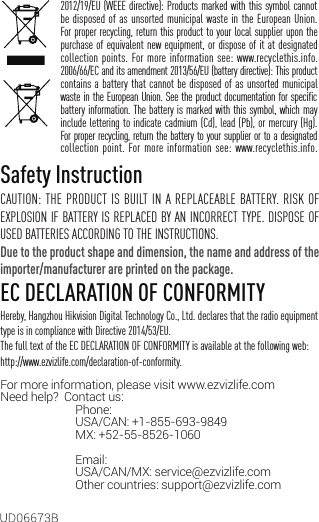2012/19/EU (WEEE directive): Products marked with this symbol cannot be disposed of as unsorted municipal waste in the European Union. For proper recycling, return this product to your local supplier upon the purchase of equivalent new equipment, or dispose of it at designated collection points. For more information see: www.recyclethis.info.2006/66/EC and its amendment 2013/56/EU (battery directive): This product contains a battery that cannot be disposed of as unsorted municipal waste in the European Union. See the product documentation for specific battery information. The battery is marked with this symbol, which may include lettering to indicate cadmium (Cd), lead (Pb), or mercury (Hg). For proper recycling, return the battery to your supplier or to a designated collection point. For more information see: www.recyclethis.info.Safety InstructionCAUTION: THE PRODUCT IS BUILT IN A REPLACEABLE BATTERY. RISK OF EXPLOSION IF BATTERY IS REPLACED BY AN INCORRECT TYPE. DISPOSE OF USED BATTERIES ACCORDING TO THE INSTRUCTIONS.Due to the product shape and dimension, the name and address of the importer/manufacturer are printed on the package.EC DECLARATION OF CONFORMITYHereby, Hangzhou Hikvision Digital Technology Co., Ltd. declares that the radio equipment type is in compliance with Directive 2014/53/EU.The full text of the EC DECLARATION OF CONFORMITY is available at the following web:http://www.ezvizlife.com/declaration-of-conformity.For more information, please visit www.ezvizlife.com     Need help?  Contact us: Phone:   USA/CAN: +1-855-693-9849  MX: +52-55-8526-1060                               Email:  USA/CAN/MX: service@ezvizlife.com  Other countries: support@ezvizlife.com
