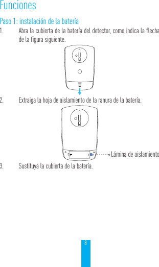 8FuncionesPaso 1: instalaci&oacute;n de la bater&iacute;a1.  Abra la cubierta de la bater&iacute;a del detector, como indica la flecha de la figura siguiente. 2.  Extraiga la hoja de aislamiento de la ranura de la bater&iacute;a.        3.  Sustituya la cubierta de la bater&iacute;a.L&aacute;mina de aislamiento