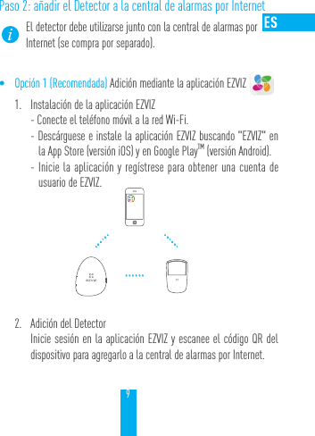 9Paso 2: a&ntilde;adir el Detector a la central de alarmas por InternetEl detector debe utilizarse junto con la central de alarmas por Internet (se compra por separado).&bull; Opci&oacute;n 1 (Recomendada) Adici&oacute;n mediante la aplicaci&oacute;n EZVIZ 1.  Instalaci&oacute;n de la aplicaci&oacute;n EZVIZ- Conecte el tel&eacute;fono m&oacute;vil a la red Wi-Fi. - Desc&aacute;rguese e instale la aplicaci&oacute;n EZVIZ buscando "EZVIZ" en la App Store (versi&oacute;n iOS) y en Google PlayTM (versi&oacute;n Android).  - Inicie la aplicaci&oacute;n y reg&iacute;strese para obtener una cuenta de usuario de EZVIZ.2.  Adici&oacute;n del DetectorInicie sesi&oacute;n en la aplicaci&oacute;n EZVIZ y escanee el c&oacute;digo QR del dispositivo para agregarlo a la central de alarmas por Internet.&hellip;&hellip;&hellip;&hellip;&hellip;&hellip;