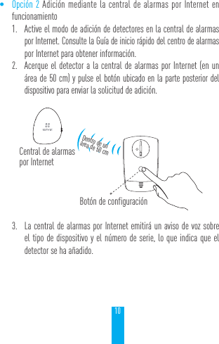 10&bull; Opci&oacute;n 2 Adici&oacute;n mediante la central de alarmas por Internet en funcionamiento1.  Active el modo de adici&oacute;n de detectores en la central de alarmas por Internet. Consulte la Gu&iacute;a de inicio r&aacute;pido del centro de alarmas por Internet para obtener informaci&oacute;n.2.  Acerque el detector a la central de alarmas por Internet (en un &aacute;rea de 50 cm) y pulse el bot&oacute;n ubicado en la parte posterior del dispositivo para enviar la solicitud de adici&oacute;n.3.  La central de alarmas por Internet emitir&aacute; un aviso de voz sobre el tipo de dispositivo y el n&uacute;mero de serie, lo que indica que el detector se ha a&ntilde;adido.Central de alarmas por InternetDentro de un  &aacute;rea de 50 cmBot&oacute;n de configuraci&oacute;n