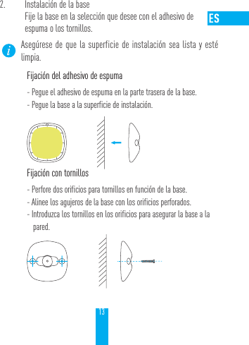 132.  Instalaci&oacute;n de la baseFije la base en la selecci&oacute;n que desee con el adhesivo de  espuma o los tornillos.Aseg&uacute;rese de que la superficie de instalaci&oacute;n sea lista y est&eacute; limpia. Fijaci&oacute;n del adhesivo de espuma- Pegue el adhesivo de espuma en la parte trasera de la base.- Pegue la base a la superficie de instalaci&oacute;n.Fijaci&oacute;n con tornillos- Perfore dos orificios para tornillos en funci&oacute;n de la base.- Alinee los agujeros de la base con los orificios perforados.- Introduzca los tornillos en los orificios para asegurar la base a la pared.