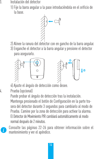 143.  Instalaci&oacute;n del detector1) Fije la barra angular a la pase introduci&eacute;ndola en el orificio de la base.2) Alinee la ranura del detector con en gancho de la barra angular.3) Enganche el detector a la barra angular y presione el detector para asegurarlo.4) Ajuste el &aacute;ngulo de detecci&oacute;n como desee.4.  Prueba (opcional)Puede probar el &aacute;ngulo de detecci&oacute;n tras la instalaci&oacute;n.Mantenga presionado el bot&oacute;n de Configuraci&oacute;n en la parte tra-sera del detector durante 3 segundos para cambiarlo al modo de Prueba. Camine por la zona de detecci&oacute;n para activar la alarma. El Detector de Movimiento PIR cambiar&aacute; autom&aacute;ticamente al modo normal despu&eacute;s de 2 minutos.Consulte las p&aacute;ginas 22-26 para obtener informaci&oacute;n sobre el mantenimiento y ver el ap&eacute;ndice. 12