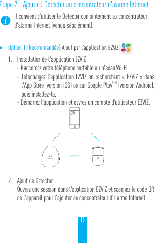 16&Eacute;tape 2 - Ajout dU Detector au concentrateur d'alarme InternetIl convient d'utiliser le Detector conjointement au concentrateur d'alarme Internet (vendu s&eacute;par&eacute;ment).&bull; Option 1 (Recommand&eacute;e) Ajout par l&rsquo;application EZVIZ1.  Installation de l'application EZVIZ- Raccordez votre t&eacute;l&eacute;phone portable au r&eacute;seau Wi-Fi. - T&eacute;l&eacute;chargez l'application EZVIZ en recherchant &laquo;EZVIZ&raquo; dans l'App Store (version iOS) ou sur Google PlayTLM (version Android), puis installez-la.  - D&eacute;marrez l'application et ouvrez un compte d'utilisateur EZVIZ.2.  Ajout de DetectorOuvrez une session dans l'application EZVIZ et scannez le code QR de l'appareil pour l'ajouter au concentrateur d'alarme Internet.&hellip;&hellip;&hellip;&hellip;&hellip;&hellip;