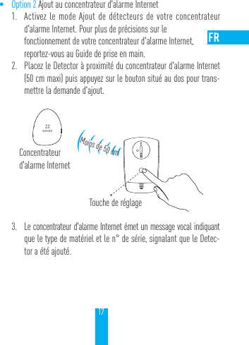 17&bull; Option 2 Ajout au concentrateur d'alarme Internet1.  Activez le mode Ajout de d&eacute;tecteurs de votre concentrateur d'alarme Internet. Pour plus de pr&eacute;cisions sur le  fonctionnement de votre concentrateur d'alarme Internet,  reportez-vous au Guide de prise en main.2.  Placez le Detector &agrave; proximit&eacute; du concentrateur d'alarme Internet (50cm maxi) puis appuyez sur le bouton situ&eacute; au dos pour trans-mettre la demande d'ajout.3.  Le concentrateur d'alarme Internet &eacute;met un message vocal indiquant que le type de mat&eacute;riel et le n&deg; de s&eacute;rie, signalant que le Detec-tor a &eacute;t&eacute; ajout&eacute;.Concentrateur d'alarme InternetMoins de 50 cmTouche de r&eacute;glage