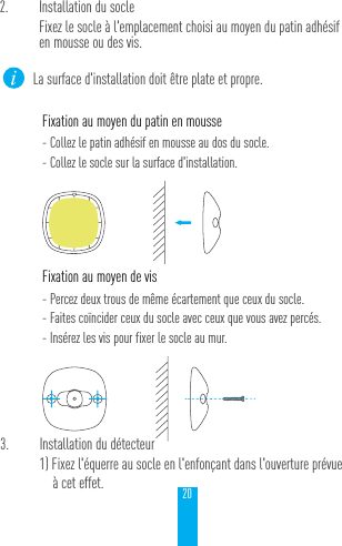 202.  Installation du socleFixez le socle &agrave; l'emplacement choisi au moyen du patin adh&eacute;sif en mousse ou des vis.La surface d'installation doit &ecirc;tre plate et propre. Fixation au moyen du patin en mousse- Collez le patin adh&eacute;sif en mousse au dos du socle.- Collez le socle sur la surface d'installation.Fixation au moyen de vis- Percez deux trous de m&ecirc;me &eacute;cartement que ceux du socle.- Faites co&iuml;ncider ceux du socle avec ceux que vous avez perc&eacute;s.- Ins&eacute;rez les vis pour fixer le socle au mur.3.  Installation du d&eacute;tecteur1) Fixez l'&eacute;querre au socle en l'enfon&ccedil;ant dans l'ouverture pr&eacute;vue &agrave; cet effet.