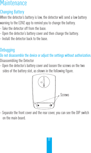22Changing BatteryWhen the detector&rsquo;s battery is low, the detector will send a low battery warning to the EZVIZ app to remind you to change the battery.- Take the detector off from the base.- Open the detector&rsquo;s battery cover and then change the battery.- Install the detector back to the base.DebuggingDo not disassemble the device or adjust the settings without authorization.Disassembling the Detector- Open the detector&rsquo;s battery cover and loosen the screws on the two sides of the battery slot, as shown in the following figure.- Separate the front cover and the rear cover, you can see the DIP switch on the main board.MaintenanceScrews