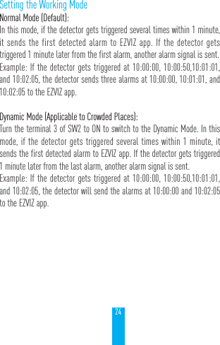 24Setting the Working ModeNormal Mode (Default): In this mode, if the detector gets triggered several times within 1 minute, it sends the first detected alarm to EZVIZ app. If the detector gets triggered 1 minute later from the first alarm, another alarm signal is sent.Example: If the detector gets triggered at 10:00:00, 10:00:50,10:01:01, and 10:02:05, the detector sends three alarms at 10:00:00, 10:01:01, and 10:02:05 to the EZVIZ app.Dynamic Mode (Applicable to Crowded Places): Turn the terminal 3 of SW2 to ON to switch to the Dynamic Mode. In this mode, if the detector gets triggered several times within 1 minute, it sends the first detected alarm to EZVIZ app. If the detector gets triggered 1 minute later from the last alarm, another alarm signal is sent.Example: If the detector gets triggered at 10:00:00, 10:00:50,10:01:01, and 10:02:05, the detector will send the alarms at 10:00:00 and 10:02:05 to the EZVIZ app.