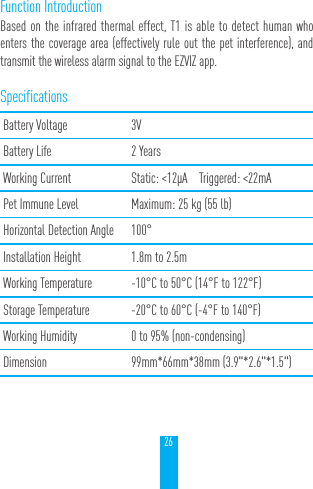26Function IntroductionBased on the infrared thermal effect, T1 is able to detect human who enters the coverage area (effectively rule out the pet interference), and transmit the wireless alarm signal to the EZVIZ app.SpecificationsBattery Voltage 3VBattery Life 2 YearsWorking Current Static: <12&mu;A    Triggered: <22mAPet Immune Level Maximum: 25 kg (55 lb)Horizontal Detection Angle 100&deg;Installation Height 1.8m to 2.5mWorking Temperature -10&deg;C to 50&deg;C (14&deg;F to 122&deg;F)Storage Temperature -20&deg;C to 60&deg;C (-4&deg;F to 140&deg;F)Working Humidity 0 to 95% (non-condensing)Dimension 99mm*66mm*38mm (3.9"*2.6"*1.5")