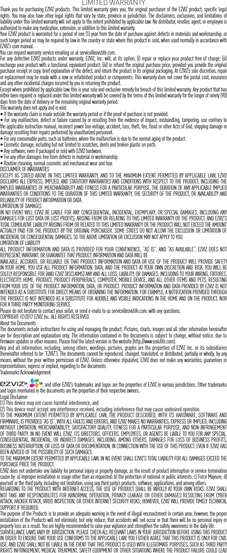 LIMITED WARRANTYThank you for purchasing EZVIZ products. This limited warranty gives you, the original purchaser of the EZVIZ product, specific legal rights. You may also have other legal rights that vary by state, province or jurisdiction. The disclaimers, exclusions, and limitations of liability under this limited warranty will not apply to the extent prohibited by applicable law. No distributor, reseller, agent, or employee is authorized to make any medication, extension, or addition to this limited warranty.Your EZVIZ product is warranted for a period of one (1) year from the date of purchase against defects in materials and workmanship, or such longer period as may be required by law in the country or state where this product is sold, when used normally in accordance with EZVIZ&rsquo;s user manual.You can request warranty service emailing us at service@ezvizlife.com.  For any defective EZVIZ products under warranty, EZVIZ, Inc. will, at its option, (i) repair or replace your product free of charge; (ii) exchange your product with a functional equivalent product; (iii) or refund the original purchase price, provided you provide the original purchase receipt or copy, brief explanation of the defect, and return the product in its original packaging. At EZVIZ&rsquo;s sole discretion, repair or replacement may be made with a new or refurbished product or components. This warranty does not cover the postal cost, insurance and any other incidental charges incurred by you in returning the product.Except where prohibited by applicable law, this is your sole and exclusive remedy for breach of this limited warranty. Any product that has either been repaired or replaced under this limited warranty will be covered by the terms of this limited warranty for the longer of ninety (90) days from the date of delivery or the remaining original warranty period.This warranty does not apply and is void:&bull; If the warranty claim is made outside the warranty period or if the proof of purchase is not provided.&bull; For any malfunction, defect or failure caused by or resulting from the evidence of impact, mishandling, tampering, use contrary to the applicable instruction manual, incorrect power line voltage, accident, loss, theft, fire, flood or other Acts of God, shipping damage or damage resulting from repairs performed by unauthorized personnel.&bull; For any consumable parts, such as batteries, where the malfunction is due to the normal aging of the product.&bull; Cosmetic damage, including but not limited to scratches, dents and broken plastic on ports.&bull; Any software, even if packaged or sold with EZVIZ hardware.&bull; For any other damages free from defects in material or workmanship.&bull; Routine cleaning, normal cosmetic and mechanical wear and tear.DISCLAIMER OF WARRANTIESEXCEPT AS STATED ABOVE IN THIS LIMITED WARRANTY, AND TO THE MAXIMUM EXTENT PERMITTED BY APPLICABLE LAW, EZVIZ DISCLAIMS ALL EXPRESS, IMPLIED, AND STATUTORY WARRANTIES AND CONDITIONS WITH RESPECT TO THE PRODUCT, INCLUDING THE IMPLIED WARRANTIES OF MERCHANTABILITY AND FITNESS FOR A PARTICULAR PURPOSE, THE DURATION OF ANY APPLICABLE IMPLIED WARRANTIES OR CONDITIONS TO THE DURATION OF THIS LIMITED WARRANTY, THE SECURITY OF THE PRODUCT, OR AVAILABILITY AND RELIABILITY OF PRODUCT INFORMATION OR DATA.LIMITATION OF DAMAGESIN NO EVENT WILL EZVIZ BE LIABLE FOR ANY CONSEQUENTIAL, INCIDENTAL, EXEMPLARY, OR SPECIAL DAMAGES, INCLUDING ANY DAMAGES FOR LOST DATA OR LOST PROFITS, ARISING FROM OR RELATING TO THIS LIMITED WARRANTY OR THE PRODUCT, AND EZVIZ&rsquo;S TOTAL CUMULATIVE LIABILITY ARISING FROM OR RELATED TO THIS LIMITED WARRANTY OR THE PRODUCT WILL NOT EXCEED THE AMOUNT ACTUALLY PAID FOR THE PRODUCT BY THE ORIGINAL PURCHASER. SOME STATES DO NOT ALLOW THE EXCLUSION OR LIMITATION OF INCIDENTAL OR CONSEQUENTIAL DAMAGES, SO THE ABOVE LIMITATION OR EXCLUSION MAY NOT APPLY TO YOU.LIMITATION OF LIABILITYALL PRODUCT INFORMATION AND DATA IS PROVIDED FOR YOUR CONVENIENCE, &ldquo;AS IS&rdquo;, AND &ldquo;AS AVAILABLE&rdquo;. EZVIZ DOES NOT REPRESENT, WARRANT, OR GUARANTEE THAT PRODUCT INFORMATION AND DATA WILL BE AVAILABLE, ACCURATE, OR RELIABLE OR THAT PRODUCT INFORMATION AND DATA OR USE OF THE PRODUCT WILL PROVIDE SAFETY IN YOUR HOME. YOU USE ALL PRODUCT INFORMATION, DATA, AND THE PRODUCT AT YOUR OWN DISCRETION AND RISK. YOU WILL BE SOLELY RESPONSIBLE FOR (AND EZVIZ DISCLAIMS) ANY AND ALL LOSS, LIABILITY, OR DAMAGES, INCLUDING TO YOUR WIRING, FIXTURES, ELECTRICITY, HOME, PRODUCT, PRODUCT PERIPHERALS, COMPUTER, MOBILE DEVICE, AND ALL OTHER ITEMS AND PETS, RESULTING FROM YOUR USE OF THE PRODUCT INFORMATION, DATA, OR PRODUCT. PRODUCT INFORMATION AND DATA PROVIDED BY EZVIZ IS NOT INTENDED AS A SUBSTITUTE FOR DIRECT MEANS OF OBTAINING THE INFORMATION. FOR EXAMPLE, A NOTIFICATION PROVIDED THROUGH THE PRODUCT IS NOT INTENDED AS A SUBSTITUTE FOR AUDIBLE AND VISIBLE INDICATIONS IN THE HOME AND ON THE PRODUCT, NOR FOR A THIRD PARTY MONITORING SERVICE.Please do not hesitate to contact your seller, or send e-mails to us service@ezvizlife.com, with any questions.COPYRIGHT &copy;2017 EZVIZ Inc. ALL RIGHTS RESERVED.About the DocumentsThe documents include instructions for using and managing the product. Pictures, charts, images and all other information hereinafter are for description and explanation only. The information contained in the documents is subject to change, without notice, due to firmware updates or other reasons. Please find the latest version in the website (http://www.ezvizlife.com).Any and all information, including, among others, wordings, pictures, graphs are the properties of EZVIZ Inc. or its subsidiaries (hereinafter referred to be &ldquo;EZVIZ&rdquo;). The documents cannot be reproduced, changed, translated, or distributed, partially or wholly, by any means, without the prior written permission of EZVIZ. Unless otherwise stipulated, EZVIZ does not make any warranties, guarantees or representations, express or implied, regarding to the documents.Trademarks Acknowledgement&trade;,  &trade;, and other EZVIZ&rsquo;s trademarks and logos are the properties of EZVIZ in various jurisdictions. Other trademarks and logos mentioned in the documents are the properties of their respective owners.Legal Disclaimer(1) This device may not cause harmful interference, and (2) This device must accept any interference received, including interference that may cause undesired operation. TO THE MAXIMUM EXTENT PERMITTED BY APPLICABLE LAW, THE PRODUCT DESCRIBED, WITH ITS HARDWARE, SOFTWARE AND FIRMWARE, IS PROVIDED &ldquo;AS IS&rdquo;, WITH ALL FAULTS AND ERRORS, AND EZVIZ MAKES NO WARRANTIES, EXPRESS OR IMPLIED, INCLUDING WITHOUT LIMITATION, MERCHANTABILITY, SATISFACTORY QUALITY, FITNESS FOR A PARTICULAR PURPOSE, AND NON-INFRINGEMENT OF THIRD PARTY. IN NO EVENT WILL EZVIZ, ITS DIRECTORS, OFFICERS, EMPLOYEES, OR AGENTS BE LIABLE TO YOU FOR ANY SPECIAL, CONSEQUENTIAL, INCIDENTAL, OR INDIRECT DAMAGES, INCLUDING, AMONG OTHERS, DAMAGES FOR LOSS OF BUSINESS PROFITS, BUSINESS INTERRUPTION, OR LOSS OF DATA OR DOCUMENTATION, IN CONNECTION WITH THE USE OF THIS PRODUCT, EVEN IF EZVIZ HAS BEEN ADVISED OF THE POSSIBILITY OF SUCH DAMAGES.TO THE MAXIMUM EXTENT PERMITTED BY APPLICABLE LAW, IN NO EVENT SHALL EZVIZ&rsquo;S TOTAL LIABILITY FOR ALL DAMAGES EXCEED THE PURCHASE PRICE THE PRODUCT.EZVIZ does not undertake any liability for personal injury or property damage, as the result of product interruption or service termination cause by: a) improper installation or usage other than as requested; b) the protection of national or public interests; c) Force Majeure; d) yourself or the third party, including not limitation, using any third party&rsquo;s products, software, applications, and among others.REGARDING TO THE PRODUCT WITH INTERNET ACCESS, THE USE OF PRODUCT SHALL BE WHOLLY AT YOUR OWN RISKS. EZVIZ SHALL NOT TAKE ANY RESPONSIBILITES FOR ABNORMAL OPERATION, PRIVACY LEAKAGE OR OTHER DAMAGES RESULTING FROM CYBER ATTACK, HACKER ATTACK, VIRUS INSPECTION, OR OTHER INTERNET SECURITY RISKS; HOWEVER, EZVIZ WILL PROVIDE TIMELY TECHNICAL SUPPORT IF REQUIRED.The purpose of the Products is to provide an adequate warning in the event of illegal encroachment in certain area; however, the proper installation of the Products will not eliminate, but only reduce, that accidents will not occur or that there will be no personal injury or property loss as a result. You are highly recommended to raise your vigilance and strengthen the safety awareness in the daily life.SURVEILLANCE LAWS VARY BY JURISDICTION. PLEASE CHECK ALL RELEVANT LAWS IN YOUR JURISDICTION BEFORE USING THIS PRODUCT IN ORDER TO ENSURE THAT YOUR USE CONFORMS TO THE APPLICABLE LAW. YOU FUTHER AGREE THAT THIS PRODUCT IS ONLY FOR CIVIL USE, AND EZVIZ SHALL NOT BE LIABLE IN THE EVENT THAT THIS PRODUCT IS USED WITH ILLEGITIMATE PURPOSES, SUCH AS THIRD PARTY RIGHTS INFRINGEMENT, MEDICAL TREATMENT, SAFETY EQUIPMENT OR OTHER SITUATIONS WHERE THE PRODUCT FAILURE COULD LEAD 