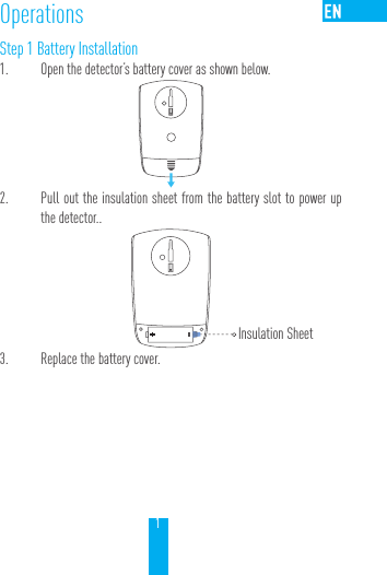 1OperationsStep 1 Battery Installation1.  Open the detector&rsquo;s battery cover as shown below. 2.  Pull out the insulation sheet from the battery slot to power up the detector..        3.  Replace the battery cover.Insulation Sheet
