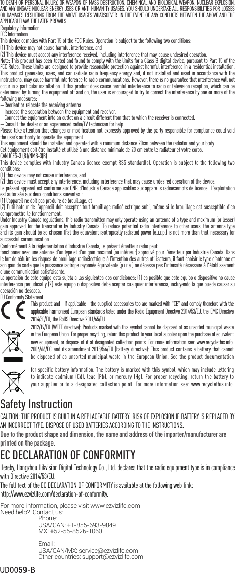 TO DEATH OR PERSONAL INJURY, OR WEAPON OF MASS DESTRUCTION, CHEMINCAL AND BIOLOGICAL WEAPON, NUCLEAR EXPLOSION, AND ANY UNSAFE NUCLEAR ENERGY USES OR ANTI-HUMANITY USAGES. YOU SHOULD UNDERTAKE ALL RESPONSIBILITIES FOR LOSSES OR DAMAGES RESULTING FROM THE ABOVE USAGES WHATSOEVER. IN THE EVENT OF ANY CONFLICTS BETWEEN THE ABOVE AND THE APPLICABLELAW, THE LATER PREVAILS.Regulatory InformationFCC InformationThis device complies with Part 15 of the FCC Rules. Operation is subject to the following two conditions: Note: This product has been tested and found to comply with the limits for a Class B digital device, pursuant to Part 15 of the FCC Rules. These limits are designed to provide reasonable protection against harmful interference in a residential installation. This product generates, uses, and can radiate radio frequency energy and, if not installed and used in accordance with the instructions, may cause harmful interference to radio communications. However, there is no guarantee that interference will not occur in a particular installation. If this product does cause harmful interference to radio or television reception, which can be determined by turning the equipment off and on, the user is encouraged to try to correct the interference by one or more of the following measures: &mdash;Reorient or relocate the receiving antenna. &mdash;Increase the separation between the equipment and receiver. &mdash;Connect the equipment into an outlet on a circuit different from that to which the receiver is connected. &mdash;Consult the dealer or an experienced radio/TV technician for help.Please take attention that changes or modification not expressly approved by the party responsible for compliance could void the user&rsquo;s authority to operate the equipment.This equipment should be installed and operated with a minimum distance 20cm between the radiator and your body. Cet &eacute;quipement doit &ecirc;tre install&eacute; et utilis&eacute; &agrave; une distance minimale de 20 cm entre le radiateur et votre corps.CAN ICES-3 (B)/NMB-3(B)This device complies with Industry Canada licence-exempt RSS standard(s). Operation is subject to the following two conditions: (1) this device may not cause interference, and(2) this device must accept any interference, including interference that may cause undesired operation of the device.Le pr&eacute;sent appareil est conforme aux CNR d'Industrie Canada applicables aux appareils radioexempts de licence. L'exploitation est autoris&eacute;e aux deux conditions suivantes :(1) l'appareil ne doit pas produire de brouillage, et(2) l'utilisateur de l'appareil doit accepter tout brouillage radio&eacute;lectrique subi, m&ecirc;me si le brouillage est susceptible d'en compromettre le fonctionnement.Under Industry Canada regulations, this radio transmitter may only operate using an antenna of a type and maximum (or lesser) gain approved for the transmitter by Industry Canada. To reduce potential radio interference to other users, the antenna type and its gain should be so chosen that the equivalent isotropically radiated power (e.i.r.p.) is not more than that necessary for successful communication.Conform&eacute;ment &agrave; la r&eacute;glementation d'Industrie Canada, le pr&eacute;sent &eacute;metteur radio peutfonctionner avec une antenne d'un type et d'un gain maximal (ou inf&eacute;rieur) approuv&eacute; pour l'&eacute;metteur par Industrie Canada. Dans le but de r&eacute;duire les risques de brouillage radio&eacute;lectrique &agrave; l'intention des autres utilisateurs, il faut choisir le type d'antenne et son gain de sorte que la puissance isotrope rayonn&eacute;e &eacute;quivalente (p.i.r.e.) ne d&eacute;passe pas l'intensit&eacute; n&eacute;cessaire &agrave; l'&eacute;tablissement d'une communication satisfaisante.La operaci&oacute;n de este equipo est&aacute; sujeta a las siguientes dos condiciones: (1) es posible que este equipo o dispositivo no cause interferencia perjudicial y (2) este equipo o dispositivo debe aceptar cualquier interferencia, incluyendo la que pueda causar su operaci&oacute;n no deseada.EU Conformity StatementThis product and - if applicable - the supplied accessories too are marked with "CE" and comply therefore with the applicable harmonized European standards listed under the Radio Equipment Directive 2014/53/EU, the EMC Directive 2014/30/EU, the RoHS Directive 2011/65/EU.2012/19/EU (WEEE directive): Products marked with this symbol cannot be disposed of as unsorted municipal waste in the European Union. For proper recycling, return this product to your local supplier upon the purchase of equivalent new equipment, or dispose of it at designated collection points. For more information see: www.recyclethis.info.2006/66/EC and its amendment 2013/56/EU (battery directive): This product contains a battery that cannot be disposed of as unsorted municipal waste in the European Union. See the product documentation for specific battery information. The battery is marked with this symbol, which may include lettering to indicate cadmium  (Cd), lead (Pb),  or mercury  (Hg). For proper recycling, return  the battery to your supplier or to a designated collection point. For more information see: www.recyclethis.info.Safety InstructionCAUTION: THE PRODUCT IS BUILT IN A REPLACEABLE BATTERY. RISK OF EXPLOSION IF BATTERY IS REPLACED BY AN INCORRECT TYPE. DISPOSE OF USED BATTERIES ACCORDING TO THE INSTRUCTIONS.Due to the product shape and dimension, the name and address of the importer/manufacturer are printed on the package.EC DECLARATION OF CONFORMITYHereby, Hangzhou Hikvision Digital Technology Co., Ltd. declares that the radio equipment type is in compliance with Directive 2014/53/EU.The full text of the EC DECLARATION OF CONFORMITY is available at the following web link:http://www.ezvizlife.com/declaration-of-conformity.For more information, please visit www.ezvizlife.com     Need help?  Contact us: Phone:  USA/CAN: +1-855-693-9849 MX: +52-55-8526-1060                               Email: USA/CAN/MX: service@ezvizlife.com Other countries: support@ezvizlife.com(1) This device may not cause harmful interference, and (2) This device must accept any interference received, including interference that may cause undesired operation. 