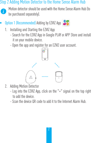 2Step 2 Adding Motion Detector to the Home Sense Alarm HubMotion detector should be used with the Home Sense Alarm Hub (to be purchased separately).&bull; Option 1 (Recommended) Adding by EZVIZ App 1.  Installing and Starting the EZVIZ App- Search for the EZVIZ App in Google PLAY or APP Store and install it on your mobile device.- Open the app and register for an EZVIZ user account. 2.  Adding Motion Detector- Log into the EZVIZ App, click on the "+" signal on the top right to add the device.- Scan the device QR code to add it to the Internet Alarm Hub. &hellip;&hellip;&hellip;&hellip;&hellip;&hellip;
