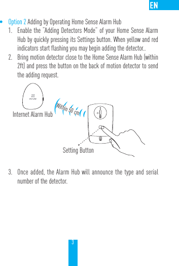 3&bull; Option 2 Adding by Operating Home Sense Alarm Hub1.  Enable the &ldquo;Adding Detectors Mode&rdquo; of your Home Sense Alarm Hub by quickly pressing its Settings button. When yellow and red indicators start flashing you may begin adding the detector.. 2.  Bring motion detector close to the Home Sense Alarm Hub (within 2ft) and press the button on the back of motion detector to send the adding request.3.  Once added, the Alarm Hub will announce the type and serial number of the detector.Internet Alarm HubWithin 50 cmSetting Button