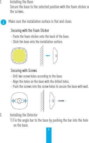 63.  Installing the Detector1) Fix the angle bar to the base by pushing the bar into the hole on the base.2.  Installing the BaseSecure the base to the selected position with the foam sticker or the screws.Make sure the installation surface is flat and clean. Securing with the Foam Sticker- Paste the foam sticker onto the back of the base.- Stick the base onto the installation surface.Securing with Screws- Drill two screw holes according to the base.- Align the holes on the base with the drilled holes.- Push the screws into the screw holes to secure the base with wall.