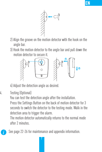 72) Align the groove on the motion detector with the hook on the angle bar.3) Hook the motion detector to the angle bar and pull down the motion detector to secure it.      124) Adjust the detection angle as desired.4.  Testing (Optional)You can test the detection angle after the installation.Press the Settings Button on the back of motion detector for 3 seconds to switch the detector to the testing mode. Walk in the detection area to trigger the alarm. The motion detector automatically returns to the normal mode after 2 minutes.See page 22-26 for maintenance and appendix information. 