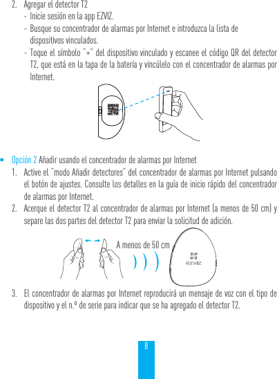 82.  Agregar el detector T2 - Inicie sesi&oacute;n en la app EZVIZ. - Busque su concentrador de alarmas por Internet e introduzca la lista de  dispositivos vinculados. - Toque el s&iacute;mbolo &ldquo;+&rdquo; del dispositivo vinculado y escanee el c&oacute;digo QR del detector T2, que est&aacute; en la tapa de la bater&iacute;a y vinc&uacute;lelo con el concentrador de alarmas por Internet.&bull; Opci&oacute;n 2 A&ntilde;adir usando el concentrador de alarmas por Internet1.  Active el &ldquo;modo A&ntilde;adir detectores&rdquo; del concentrador de alarmas por Internet pulsando el bot&oacute;n de ajustes. Consulte los detalles en la gu&iacute;a de inicio r&aacute;pido del concentrador de alarmas por Internet.2.  Acerque el detector T2 al concentrador de alarmas por Internet (a menos de 50 cm) y separe las dos partes del detector T2 para enviar la solicitud de adici&oacute;n.A menos de 50 cm3.  El concentrador de alarmas por Internet reproducir&aacute; un mensaje de voz con el tipo de dispositivo y el n.&ordm; de serie para indicar que se ha agregado el detector T2.