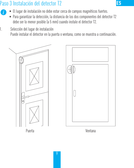9Paso 3 Instalaci&oacute;n del detector T2&bull; El lugar de instalaci&oacute;n no debe estar cerca de campos magn&eacute;ticos fuertes.&bull; Para garantizar la detecci&oacute;n, la distancia de los dos componentes del detector T2 debe ser lo menor posible (a 5 mm) cuando instale el detector T2.1.  Selecci&oacute;n del lugar de instalaci&oacute;nPuede instalar el detector en la puerta o ventana, como se muestra a continuaci&oacute;n.Puerta Ventana