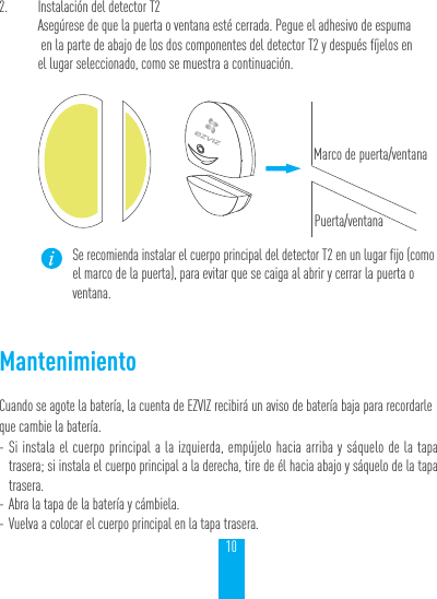 102.  Instalaci&oacute;n del detector T2Aseg&uacute;rese de que la puerta o ventana est&eacute; cerrada. Pegue el adhesivo de espuma  en la parte de abajo de los dos componentes del detector T2 y despu&eacute;s f&iacute;jelos en  el lugar seleccionado, como se muestra a continuaci&oacute;n.Marco de puerta/ventanaPuerta/ventanaSe recomienda instalar el cuerpo principal del detector T2 en un lugar fijo (como el marco de la puerta), para evitar que se caiga al abrir y cerrar la puerta o ventana.MantenimientoCuando se agote la bater&iacute;a, la cuenta de EZVIZ recibir&aacute; un aviso de bater&iacute;a baja para recordarle que cambie la bater&iacute;a. - Si instala el cuerpo principal a la izquierda, emp&uacute;jelo hacia arriba y s&aacute;quelo de la tapa trasera; si instala el cuerpo principal a la derecha, tire de &eacute;l hacia abajo y s&aacute;quelo de la tapa trasera. - Abra la tapa de la bater&iacute;a y c&aacute;mbiela. - Vuelva a colocar el cuerpo principal en la tapa trasera.