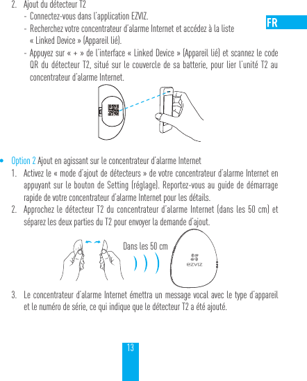 132.  Ajout du d&eacute;tecteur T2 - Connectez-vous dans l&rsquo;application EZVIZ. - Recherchez votre concentrateur d&rsquo;alarme Internet et acc&eacute;dez &agrave; la liste  &laquo;Linked Device&raquo; (Appareil li&eacute;). - Appuyez sur &laquo;+&raquo; de l&rsquo;interface &laquo;Linked Device&raquo; (Appareil li&eacute;) et scannez le code QR du d&eacute;tecteur T2, situ&eacute; sur le couvercle de sa batterie, pour lier l&rsquo;unit&eacute; T2 au concentrateur d&rsquo;alarme Internet.&bull; Option 2 Ajout en agissant sur le concentrateur d&rsquo;alarme Internet1.  Activez le &laquo;mode d&rsquo;ajout de d&eacute;tecteurs&raquo; de votre concentrateur d&rsquo;alarme Internet en appuyant sur le bouton de Setting (r&eacute;glage). Reportez-vous au guide de d&eacute;marrage rapide de votre concentrateur d&rsquo;alarme Internet pour les d&eacute;tails.2.  Approchez le d&eacute;tecteur T2 du concentrateur d&rsquo;alarme Internet (dans les 50cm) et s&eacute;parez les deux parties du T2 pour envoyer la demande d&rsquo;ajout.Dans les 50cm3.  Le concentrateur d&rsquo;alarme Internet &eacute;mettra un message vocal avec le type d&rsquo;appareil et le num&eacute;ro de s&eacute;rie, ce qui indique que le d&eacute;tecteur T2 a &eacute;t&eacute; ajout&eacute;.
