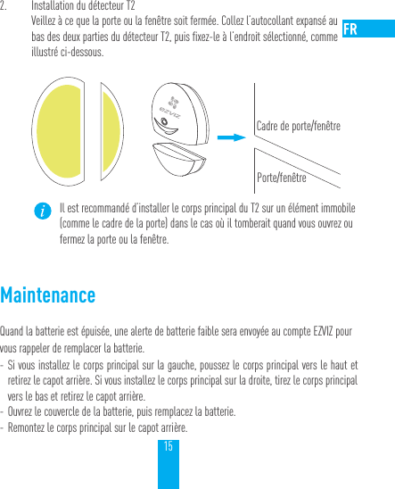 152.  Installation du d&eacute;tecteur T2Veillez &agrave; ce que la porte ou la fen&ecirc;tre soit ferm&eacute;e. Collez l&rsquo;autocollant expans&eacute; au  bas des deux parties du d&eacute;tecteur T2, puis fixez-le &agrave; l&rsquo;endroit s&eacute;lectionn&eacute;, comme illustr&eacute; ci-dessous.Cadre de porte/fen&ecirc;trePorte/fen&ecirc;treIl est recommand&eacute; d&rsquo;installer le corps principal du T2 sur un &eacute;l&eacute;ment immobile (comme le cadre de la porte) dans le cas o&ugrave; il tomberait quand vous ouvrez ou fermez la porte ou la fen&ecirc;tre.MaintenanceQuand la batterie est &eacute;puis&eacute;e, une alerte de batterie faible sera envoy&eacute;e au compte EZVIZ pour vous rappeler de remplacer la batterie. - Si vous installez le corps principal sur la gauche, poussez le corps principal vers le haut et retirez le capot arri&egrave;re. Si vous installez le corps principal sur la droite, tirez le corps principal vers le bas et retirez le capot arri&egrave;re. - Ouvrez le couvercle de la batterie, puis remplacez la batterie. - Remontez le corps principal sur le capot arri&egrave;re.