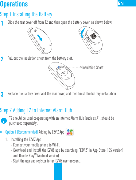 1Step 1 Installing the Battery1Slide the rear cover off from T2 and then open the battery cover, as shown below.2Pull out the insulation sheet from the battery slot.3Replace the battery cover and the rear cover, and then finish the battery installation.Step 2 Adding T2 to Internet Alarm HubT2 should be used cooperating with an Internet Alarm Hub (such as A1, should be purchased separately).&bull; Option 1 (Recommended) Adding by EZVIZ App 1.  Installing the EZVIZ App- Connect your mobile phone to Wi-Fi. - Download and install the EZVIZ app by searching &ldquo;EZVIZ&rdquo; in App Store (iOS version) and Google PlayTM (Android version).  - Start the app and register for an EZVIZ user account.OperationsInsulation Sheet