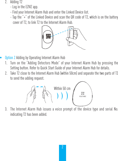 22.  Adding T2- Log in the EZVIZ app.- Find your Internet Alarm Hub and enter the Linked Device list.- Tap the &ldquo;+&rdquo; of the Linked Device and scan the QR code of T2, which is on the battery cover of T2, to link T2 to the Internet Alarm Hub.&bull; Option 2 Adding by Operating Internet Alarm Hub1.  Turn on the &ldquo;Adding Detectors Mode&rdquo; of your Internet Alarm Hub by pressing the Setting button. Refer to Quick Start Guide of your Internet Alarm Hub for details.2.  Take T2 close to the Internet Alarm Hub (within 50cm) and separate the two parts of T2 to send the adding request.3.  The Internet Alarm Hub issues a voice prompt of the device type and serial No. indicating T2 has been added.Within 50 cm