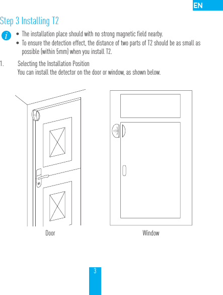 3Step 3 Installing T2&bull; The installation place should with no strong magnetic field nearby. &bull; To ensure the detection effect, the distance of two parts of T2 should be as small as possible (within 5mm) when you install T2.1.  Selecting the Installation PositionYou can install the detector on the door or window, as shown below.Door Window