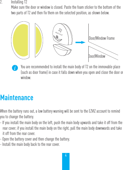 42.  Installing T2Make sure the door or window is closed. Paste the foam sticker to the bottom of the two parts of T2 and then fix them on the selected position, as shown below.You are recommended to install the main body of T2 on the immovable place (such as door frame) in case it falls down when you open and close the door or window.MaintenanceWhen the battery runs out, a low battery warning will be sent to the EZVIZ account to remind you to change the battery.- If you install the main body on the left, push the main body upwards and take it off from the rear cover; if you install the main body on the right, pull the main body downwards and take it off from the rear cover.- Open the battery cover and then change the battery.- Install the main body back to the rear cover.Door/Window FrameDoor/Window