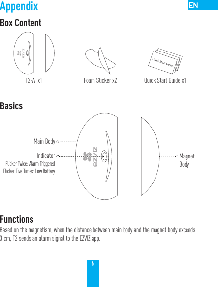5AppendixBox ContentT2-A  x1 Foam Sticker x2 Quick Start Guide x1Basics FunctionsBased on the magnetism, when the distance between main body and the magnet body exceeds 3 cm, T2 sends an alarm signal to the EZVIZ app.Main BodyIndicatorFlicker Twice: Alarm TriggeredFlicker Five Times: Low Battery MagnetBody
